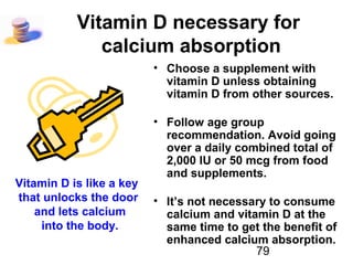 79
Vitamin D necessary for
calcium absorption
• Choose a supplement with
vitamin D unless obtaining
vitamin D from other sources.
• Follow age group
recommendation. Avoid going
over a daily combined total of
2,000 IU or 50 mcg from food
and supplements.
• It’s not necessary to consume
calcium and vitamin D at the
same time to get the benefit of
enhanced calcium absorption.
Vitamin D is like a key
that unlocks the door
and lets calcium
into the body.
 