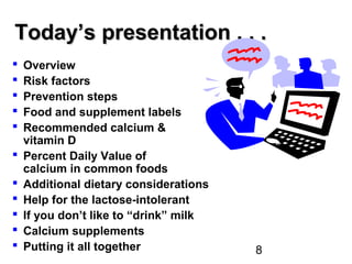 8
Today’s presentation . . .Today’s presentation . . .
 Overview
 Risk factors
 Prevention steps
 Food and supplement labels
 Recommended calcium &
vitamin D
 Percent Daily Value of
calcium in common foods
 Additional dietary considerations
 Help for the lactose-intolerant
 If you don’t like to “drink” milk
 Calcium supplements
 Putting it all together
 