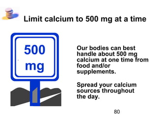 80
Limit calcium to 500 mg at a time
Our bodies can best
handle about 500 mg
calcium at one time from
food and/or
supplements.
Spread your calcium
sources throughout
the day.
500
mg
 