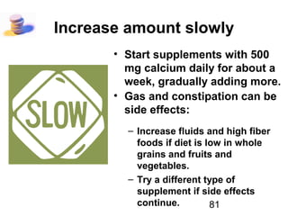 81
Increase amount slowly
• Start supplements with 500
mg calcium daily for about a
week, gradually adding more.
• Gas and constipation can be
side effects:
– Increase fluids and high fiber
foods if diet is low in whole
grains and fruits and
vegetables.
– Try a different type of
supplement if side effects
continue.
 
