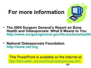88
For more information
• The 2004 Surgeon General’s Report on Bone
Health and Osteoporosis: What It Means to You
http://www.surgeongeneral.gov/library/bonehealth
• National Osteoporosis Foundation
http://www.nof.org
This PowerPoint is available on the Internet at
http://lancaster.unl.edu/food/osteoporosis.htm
 