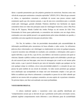 10
ideias e expondo pensamentos que eles próprios gostariam de exteriorizar, funciona como uma
válvula de escape para sentimentos e emoções reprimidos” (JESUS, 2011). Mais do que consumir
os vídeos, os espectadores consomem a satisfação de escutar uma pessoa comum expôr
exatamente aquilo que eles mesmos pensam, o que dá uma nova consistência para o conteúdo
criado pelo videologger, gerando afinidade. Podemos identificar isso facilmente em alguns
comentários feitos em vídeos dos principais canais de videologgers brasileiros, como o Mas Poxa
Vida do PC Siqueira, Mundo Canibal dos irmãos Piologo ou até mesmo do Galo Frito.
Estruturados de forma quase padronizada, os comentários são iniciados com um elogio direto,
continuados com uma opinião pessoal e um agradecimento pelos temas abordados em questão, e
concluídos com uma sugestão de tema para um próximo vídeo.
Por fim, há também o fator da proximidade desencadeado pela encontrabilidade da
informação possibilitada pelos mecanismos de busca afinados e redes sociais. Ao utilizarmos
palavras-chave relacionadas a um videologger ou simplesmente seu nome em qualquer pesquisa,
é possível encontrar uma infinidade de resultados com conteúdos e informações sobre quem é
aquele indivíduo, o que ele faz, o que ele fez, seus hábitos e até mesmo as pessoas com quem se
relaciona. Quando o público conhece mais profundamente aquela web celebridade e percebe que
ela está acessível para um bate-papo, uma troca de mensagens por e-mail ou até mesmo pelas
redes sociais, e que é possível alcançá-la por meio de interações simples que qualquer um faz
com qualquer amigo no cotidiano, cria-se uma proximidade palpável e a sensação de que essa
pessoa faz parte também de seu círculo de amizades. As redes sociais permitem que qualquer
nova atualização seja acompanhada em tempo real com ferramentas simples e isso gera um
hábito na audiência que observa calmamente e acompanha os passos de seu ídolo sabendo que
poderá ter um retorno dele em qualquer comentário, em uma espécie de voyeurismo voluntário.
No próximo tópico, este fator será analisado com maior profundidade.
VOYEURISMO DIGITAL
A ciência medicinal aponta o voyeurismo como uma parafilia identificada por
“comportamentos sexuais que se desviam do que é geralmente aceito pelas convenções sociais,
podendo englobar comportamentos muito diferentes e com diferentes graus de aceitabilidade
 