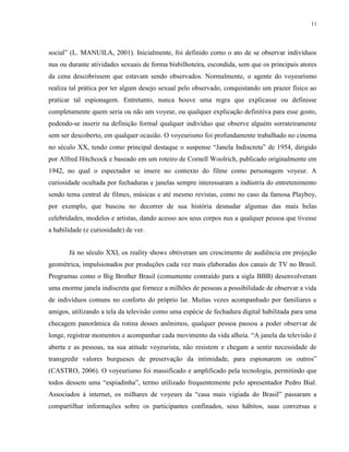 11
social” (L. MANUILA, 2001). Inicialmente, foi definido como o ato de se observar indivíduos
nus ou durante atividades sexuais de forma bisbilhoteira, escondida, sem que os principais atores
da cena descobrissem que estavam sendo observados. Normalmente, o agente do voyeurismo
realiza tal prática por ter algum desejo sexual pelo observado, conquistando um prazer físico ao
praticar tal espionagem. Entretanto, nunca houve uma regra que explicasse ou definisse
completamente quem seria ou não um voyeur, ou qualquer explicação definitiva para esse gosto,
podendo-se inserir na definição formal qualquer indivíduo que observe alguém sorrateiramente
sem ser descoberto, em qualquer ocasião. O voyeurismo foi profundamente trabalhado no cinema
no século XX, tendo como principal destaque o suspense “Janela Indiscreta” de 1954, dirigido
por Alfred Hitchcock e baseado em um roteiro de Cornell Woolrich, publicado originalmente em
1942, no qual o espectador se insere no contexto do filme como personagem voyeur. A
curiosidade ocultada por fechaduras e janelas sempre interessaram a indústria do entretenimento
sendo tema central de filmes, músicas e até mesmo revistas, como no caso da famosa Playboy,
por exemplo, que buscou no decorrer de sua história desnudar algumas das mais belas
celebridades, modelos e artistas, dando acesso aos seus corpos nus a qualquer pessoa que tivesse
a habilidade (e curiosidade) de ver.
Já no século XXI, os reality shows obtiveram um crescimento de audiência em projeção
geométrica, impulsionados por produções cada vez mais elaboradas dos canais de TV no Brasil.
Programas como o Big Brother Brasil (comumente contraído para a sigla BBB) desenvolveram
uma enorme janela indiscreta que fornece a milhões de pessoas a possibilidade de observar a vida
de indivíduos comuns no conforto do próprio lar. Muitas vezes acompanhado por familiares e
amigos, utilizando a tela da televisão como uma espécie de fechadura digital habilitada para uma
checagem panorâmica da rotina desses anônimos, qualquer pessoa passou a poder observar de
longe, registrar momentos e acompanhar cada movimento da vida alheia. “A janela da televisão é
aberta e as pessoas, na sua atitude voyeurista, não resistem e chegam a sentir necessidade de
transgredir valores burgueses de preservação da intimidade, para espionarem os outros”
(CASTRO, 2006). O voyeurismo foi massificado e amplificado pela tecnologia, permitindo que
todos dessem uma “espiadinha”, termo utilizado frequentemente pelo apresentador Pedro Bial.
Associados à internet, os milhares de voyeurs da “casa mais vigiada do Brasil” passaram a
compartilhar informações sobre os participantes confinados, seus hábitos, suas conversas e
 
