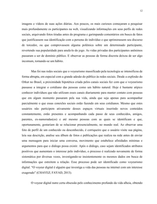 12
imagens e vídeos de suas ações diárias. Aos poucos, os mais curiosos começaram a pesquisar
mais profundamente os participantes na web, visualizando informações em seus perfis de redes
sociais, arquivando fotos tiradas antes do programa e garimpando comentários em busca de fatos
que justificassem sua identificação com a persona do indivíduo e que aprimorassem seu discurso
de torcedor, ou que comprovassem alguma polêmica sobre um determinado participante,
revertendo sua popularidade para anulá-lo do jogo. As vidas privadas dos participantes anônimos
passaram a ser de domínio público. E observar as pessoas de forma discreta deixou de ser algo
incomum, tornando-se um hábito.
Mas foi nas redes sociais que o voyeurismo massificado pela tecnologia se intensificou de
forma abrupta, em especial com a grande adesão do público às redes sociais. Desde a explosão do
Orkut no Brasil, a proximidade hipotética criada pelos canais sociais fez com que o voyeurismo
passasse a integrar o cotidiano das pessoas como um hábito natural. Hoje é bastante atípico
conhecer indivíduos que não utilizam esses canais diariamente para manter contato com pessoas
que em algum momento passaram pela sua vida, ainda que seja apenas para acompanhar
parcialmente o que essas conexões sociais estão fazendo em seus cotidianos. Mesmo que estes
usuários não participem ativamente desses espaços virtuais inserindo novos conteúdos
constantemente, estão presentes e acompanhando cada passo de seus conhecidos, amigos,
parentes, ex-namoradas(os) e até mesmo pessoas com as quais se identificam e que,
oportunamente, gostariam de se relacionar presencialmente, no mundo real. Ao observar uma
foto de perfil de um conhecido ou desconhecido, é corriqueiro que o usuário visite sua página,
leia sua descrição, analise seu álbum de fotos e publicações que realiza na rede antes de enviar
uma mensagem para iniciar uma conversa, movimento que estabelece afinidades mínimas e
argumentos para que o diálogo possa existir. Após o diálogo, caso sejam identificados atributos
positivos que aumentam o interesse pelo indivíduo, o processo é realizado novamente de forma
sistemática por diversas vezes, investigando-se insistentemente os mesmos dados em busca de
informações que estreitem a relação. Esse processo pode ser identificado como voyeurismo
digital. “O voyeur digital é alguém que investiga a vida das pessoas na internet com um interesse
exagerado” (CHAVEZ; FAYAD, 2013).
O voyeur digital nutre certa obsessão pelo conhecimento profundo da vida alheia, obtendo
 