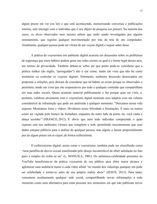 13
algum prazer em ver (ou ler) o que está acontecendo, memorizando conversas e publicações
inteiras, sem interagir com o indivíduo que é seu objeto de pesquisa (ou prazer). Na maioria dos
casos, os alvos observados nem mesmo sabem que estão sendo investigados por alguém
remotamente, que registra qualquer movimentação por trás da tela de um computador.
Atualmente, qualquer pessoa pode ser vítima de um voyeur digital e sequer saber disso.
A prática do voyeurismo em ambiente digital acarreta em discussões sobre os problemas
de segurança que esses hábitos podem gerar nas redes sociais ou qual é o limite legal desses atos,
em termos de privacidade. Também debate-se sobre até que ponto pode-se considerar que a
prática stalker (do inglês, “perseguidor”) não é um crime, tendo em vista que não há como
monitorar ou controlar os voyeurs digitais. Entretanto, nenhuma discussão desencadeia em
propostas e soluções, pois deixam de considerar que tal hábito só existe porque os observados o
permitem, tendo em vista que são responsáveis por todo e qualquer conteúdo que compartilham
em suas redes sociais. Quem acumula material publicamente o faz porque quer ser visto, e,
portanto, colabora ativamente com o voyeurismo digital munindo seus adeptos com um volume
considerável de informação que pode ser analisada a qualquer momento. “Deixamos nossa vida
exposta. Mostramos fotos e vídeos. Dividimos nossa felicidade e frustrações. É mais ou menos
como ser vigiado pelo buraco da fechadura, enquanto do outro lado da porta, nu, você canta e
dança ‘sozinho’” (FRANCO, 2012). É óbvio que nem todo indivíduo compreende o quão
exposto está nos ambientes virtuais que compõem a web, permitindo inocentemente que seus
dados estejam públicos para a análise de qualquer pessoa, mas alguns o fazem propositalmente
por ter algum prazer em se expor, de forma exibicionista.
O exibicionismo digital, assim como o voyeurismo, também pode ser classificado como
“uma parafilia de desvio sexual manifestado pelo desejo incontrolável de obter satisfação no fato
puro e simples de exibir-se nu” (L. MANUILA, 2001). Os anônimos-celebridade presentes no
YouTube beneficiam-se da prática voyeurista de seu público para obter maior alcance e
aglomerar uma audiência maior a cada vídeo afinal “no mundo dos videologs qualquer um pode
ser celebridade e tornar-se astro de seu próprio reality show” (JESUS, 2011). Para tanto,
consomem assiduamente qualquer rede social, compartilhando novas informações a todo
momento como uma alternativa para estar presente nos momentos em que não publicam novos
 
