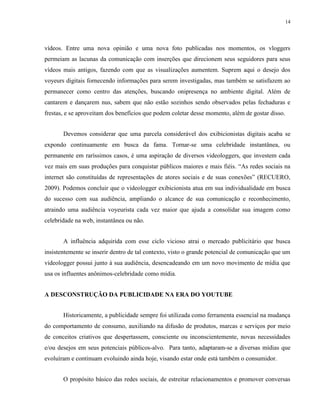 14
vídeos. Entre uma nova opinião e uma nova foto publicadas nos momentos, os vloggers
permeiam as lacunas da comunicação com inserções que direcionem seus seguidores para seus
vídeos mais antigos, fazendo com que as visualizações aumentem. Suprem aqui o desejo dos
voyeurs digitais fornecendo informações para serem investigadas, mas também se satisfazem ao
permanecer como centro das atenções, buscando onipresença no ambiente digital. Além de
cantarem e dançarem nus, sabem que não estão sozinhos sendo observados pelas fechaduras e
frestas, e se aproveitam dos benefícios que podem coletar desse momento, além de gostar disso.
Devemos considerar que uma parcela considerável dos exibicionistas digitais acaba se
expondo continuamente em busca da fama. Tornar-se uma celebridade instantânea, ou
permanente em raríssimos casos, é uma aspiração de diversos videologgers, que investem cada
vez mais em suas produções para conquistar públicos maiores e mais fiéis. “As redes sociais na
internet são constituídas de representações de atores sociais e de suas conexões” (RECUERO,
2009). Podemos concluir que o videologger exibicionista atua em sua individualidade em busca
do sucesso com sua audiência, ampliando o alcance de sua comunicação e reconhecimento,
atraindo uma audiência voyeurista cada vez maior que ajuda a consolidar sua imagem como
celebridade na web, instantânea ou não.
A influência adquirida com esse ciclo vicioso atrai o mercado publicitário que busca
insistentemente se inserir dentro de tal contexto, visto o grande potencial de comunicação que um
videologger possui junto à sua audiência, desencadeando em um novo movimento de mídia que
usa os influentes anônimos-celebridade como mídia.
A DESCONSTRUÇÃO DA PUBLICIDADE NA ERA DO YOUTUBE
Historicamente, a publicidade sempre foi utilizada como ferramenta essencial na mudança
do comportamento de consumo, auxiliando na difusão de produtos, marcas e serviços por meio
de conceitos criativos que despertassem, consciente ou inconscientemente, novas necessidades
e/ou desejos em seus potenciais públicos-alvo. Para tanto, adaptaram-se a diversas mídias que
evoluíram e continuam evoluindo ainda hoje, visando estar onde está também o consumidor.
O propósito básico das redes sociais, de estreitar relacionamentos e promover conversas
 