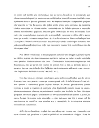 15
em tempo real, também cria oportunidades para as marcas, levando-se em consideração que
relatos testemunhais positivos aumentam sua credibilidade e potencializam suas qualidades, com
experiências reais de pessoas igualmente reais. As empresas começam a compreender que para
estar presente na vida das pessoas não podem contar apenas com campanhas de marketing
criativas anunciadas em diversas mídias, consumindo rios de dinheiro para que a exposição
impacte massivamente a população. Precisam gerar identificação por meio de afinidade, fazer
parte, estar contextualizados, inseridos entre as comunidades e encontrar o público efetivo que se
busca que acredita e consome seus produtos e serviços frequentemente. Como analisado por Seth
Godin (2011) “estamos neste novo modelo de comunicação onde o caminho para a mudança não
será construído usando dinheiro ou poder para pressionar o sistema. Será construído por meio da
liderança de tribos”.
Para liderar comunidades, as marcas precisam constituir uma imagem significativa para
seu público, inserida entre interesses comuns que fazem parte de sua cultura e sendo assimilada
como apoiadora de um movimento e/ou causa. “É uma questão de encontrar um grupo que está
desconectado, mas que já tem um objetivo em comum. Não se trata de persuadir pessoas a
quererem algo que eles ainda não têm. Os Beatles não inventaram os adolescentes, por exemplo.
Eles simplesmente decidiram liderá-los” (GODIN, 2011).
Com base nisso, os principais videologgers, como anônimos-celebridade que são não se
descaracterizam como pessoas comuns que possuem grande poder de influência nas redes sociais.
Suas opiniões e comentários podem motivar milhares de pessoas, principalmente quando
positivas, e mudar a percepção da audiência sobre determinado produto, marca ou serviço.
Mesmo em momentos efêmeros, os produtores de conteúdo para YouTube são fortes lideranças
que podem influenciar grupos e comunidades (ou tribos) com interesses em comum. E, é claro, as
marcas buscam ferozmente estar associadas a esses indivíduos que têm o poder real de
transforma-las ou amplificar suas atuações sem a necessidade de investimentos abusivos
necessários em outros meios.
Ações de merchandising e product placement são as mais comuns, mas existem diversos
novos formatos que permitem a exposição publicitária no conteúdo de vloggers, livres da
 
