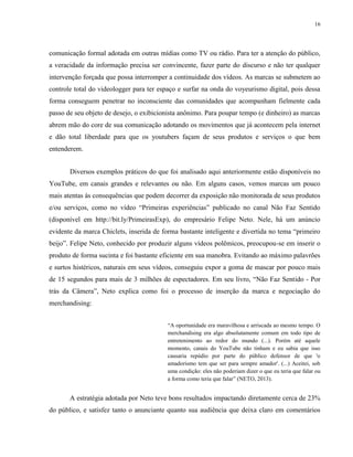 16
comunicação formal adotada em outras mídias como TV ou rádio. Para ter a atenção do público,
a veracidade da informação precisa ser convincente, fazer parte do discurso e não ter qualquer
intervenção forçada que possa interromper a continuidade dos vídeos. As marcas se submetem ao
controle total do videologger para ter espaço e surfar na onda do voyeurismo digital, pois dessa
forma conseguem penetrar no inconsciente das comunidades que acompanham fielmente cada
passo de seu objeto de desejo, o exibicionista anônimo. Para poupar tempo (e dinheiro) as marcas
abrem mão do core de sua comunicação adotando os movimentos que já acontecem pela internet
e dão total liberdade para que os youtubers façam de seus produtos e serviços o que bem
entenderem.
Diversos exemplos práticos do que foi analisado aqui anteriormente estão disponíveis no
YouTube, em canais grandes e relevantes ou não. Em alguns casos, vemos marcas um pouco
mais atentas às consequências que podem decorrer da exposição não monitorada de seus produtos
e/ou serviços, como no vídeo “Primeiras experiências” publicado no canal Não Faz Sentido
(disponível em http://bit.ly/PrimeirasExp), do empresário Felipe Neto. Nele, há um anúncio
evidente da marca Chiclets, inserida de forma bastante inteligente e divertida no tema “primeiro
beijo”. Felipe Neto, conhecido por produzir alguns vídeos polêmicos, preocupou-se em inserir o
produto de forma sucinta e foi bastante eficiente em sua manobra. Evitando ao máximo palavrões
e surtos histéricos, naturais em seus vídeos, conseguiu expor a goma de mascar por pouco mais
de 15 segundos para mais de 3 milhões de espectadores. Em seu livro, “Não Faz Sentido - Por
trás da Câmera”, Neto explica como foi o processo de inserção da marca e negociação do
merchandising:
“A oportunidade era maravilhosa e arriscada ao mesmo tempo. O
merchandising era algo absolutamente comum em todo tipo de
entretenimento ao redor do mundo (...). Porém até aquele
momento, canais do YouTube não tinham e eu sabia que isso
causaria repúdio por parte do público defensor de que 'o
amadorismo tem que ser para sempre amador'. (...) Aceitei, sob
uma condição: eles não poderiam dizer o que eu teria que falar ou
a forma como teria que falar” (NETO, 2013).
A estratégia adotada por Neto teve bons resultados impactando diretamente cerca de 23%
do público, e satisfez tanto o anunciante quanto sua audiência que deixa claro em comentários
 