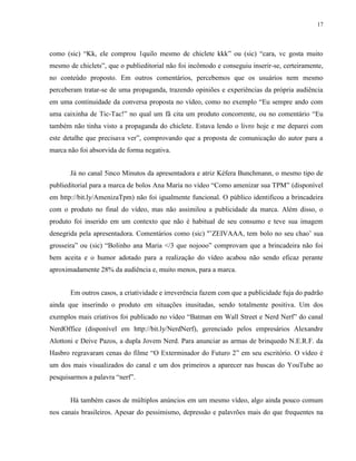 17
como (sic) “Kk, ele comprou 1quilo mesmo de chiclete kkk” ou (sic) “cara, vc gosta muito
mesmo de chiclets”, que o publieditorial não foi incômodo e conseguiu inserir-se, certeiramente,
no conteúdo proposto. Em outros comentários, percebemos que os usuários nem mesmo
perceberam tratar-se de uma propaganda, trazendo opiniões e experiências da própria audiência
em uma continuidade da conversa proposta no vídeo, como no exemplo “Eu sempre ando com
uma caixinha de Tic-Tac!” no qual um fã cita um produto concorrente, ou no comentário “Eu
também não tinha visto a propaganda do chiclete. Estava lendo o livro hoje e me deparei com
este detalhe que precisava ver”, comprovando que a proposta de comunicação do autor para a
marca não foi absorvida de forma negativa.
Já no canal 5inco Minutos da apresentadora e atriz Kéfera Bunchmann, o mesmo tipo de
publieditorial para a marca de bolos Ana Maria no vídeo “Como amenizar sua TPM” (disponível
em http://bit.ly/AmenizaTpm) não foi igualmente funcional. O público identificou a brincadeira
com o produto no final do vídeo, mas não assimilou a publicidade da marca. Além disso, o
produto foi inserido em um contexto que não é habitual de seu consumo e teve sua imagem
denegrida pela apresentadora. Comentários como (sic) ''’ZEIVAAA, tem bolo no seu chao’ sua
grosseira” ou (sic) “Bolinho ana Maria </3 que nojooo” comprovam que a brincadeira não foi
bem aceita e o humor adotado para a realização do vídeo acabou não sendo eficaz perante
aproximadamente 28% da audiência e, muito menos, para a marca.
Em outros casos, a criatividade e irreverência fazem com que a publicidade fuja do padrão
ainda que inserindo o produto em situações inusitadas, sendo totalmente positiva. Um dos
exemplos mais criativos foi publicado no vídeo “Batman em Wall Street e Nerd Nerf” do canal
NerdOffice (disponível em http://bit.ly/NerdNerf), gerenciado pelos empresários Alexandre
Alottoni e Deive Pazos, a dupla Jovem Nerd. Para anunciar as armas de brinquedo N.E.R.F. da
Hasbro regravaram cenas do filme “O Exterminador do Futuro 2” em seu escritório. O vídeo é
um dos mais visualizados do canal e um dos primeiros a aparecer nas buscas do YouTube ao
pesquisarmos a palavra “nerf”.
Há também casos de múltiplos anúncios em um mesmo vídeo, algo ainda pouco comum
nos canais brasileiros. Apesar do pessimismo, depressão e palavrões mais do que frequentes na
 