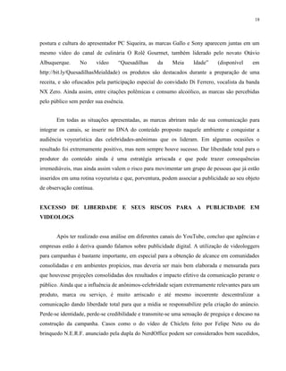 18
postura e cultura do apresentador PC Siqueira, as marcas Gallo e Sony aparecem juntas em um
mesmo vídeo do canal de culinária O Rolê Gourmet, também liderado pelo novato Otávio
Albuquerque. No vídeo “Quesadilhas da Meia Idade” (disponível em
http://bit.ly/QuesadilhasMeiaIdade) os produtos são destacados durante a preparação de uma
receita, e são ofuscados pela participação especial do convidado Di Ferrero, vocalista da banda
NX Zero. Ainda assim, entre citações polêmicas e consumo alcoólico, as marcas são percebidas
pelo público sem perder sua essência.
Em todas as situações apresentadas, as marcas abriram mão de sua comunicação para
integrar os canais, se inserir no DNA do conteúdo proposto naquele ambiente e conquistar a
audiência voyeurística das celebridades-anônimas que os lideram. Em algumas ocasiões o
resultado foi extremamente positivo, mas nem sempre houve sucesso. Dar liberdade total para o
produtor do conteúdo ainda é uma estratégia arriscada e que pode trazer consequências
irremediáveis, mas ainda assim valem o risco para movimentar um grupo de pessoas que já estão
inseridos em uma rotina voyeurista e que, porventura, podem associar a publicidade ao seu objeto
de observação contínua.
EXCESSO DE LIBERDADE E SEUS RISCOS PARA A PUBLICIDADE EM
VIDEOLOGS
Após ter realizado essa análise em diferentes canais do YouTube, concluo que agências e
empresas estão à deriva quando falamos sobre publicidade digital. A utilização de videologgers
para campanhas é bastante importante, em especial para a obtenção de alcance em comunidades
consolidadas e em ambientes propícios, mas deveria ser mais bem elaborada e mensurada para
que houvesse projeções consolidadas dos resultados e impacto efetivo da comunicação perante o
público. Ainda que a influência de anônimos-celebridade sejam extremamente relevantes para um
produto, marca ou serviço, é muito arriscado e até mesmo incoerente descentralizar a
comunicação dando liberdade total para que a mídia se responsabilize pela criação do anúncio.
Perde-se identidade, perde-se credibilidade e transmite-se uma sensação de preguiça e descaso na
construção da campanha. Casos como o do vídeo de Chiclets feito por Felipe Neto ou do
brinquedo N.E.R.F. anunciado pela dupla do NerdOffice podem ser considerados bem sucedidos,
 
