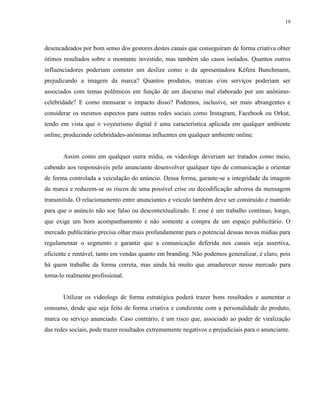 19
desencadeados por bom senso dos gestores destes canais que conseguiram de forma criativa obter
ótimos resultados sobre o montante investido, mas também são casos isolados. Quantos outros
influenciadores poderiam cometer um deslize como o da apresentadora Kéfera Bunchmann,
prejudicando a imagem da marca? Quantos produtos, marcas e/ou serviços poderiam ser
associados com temas polêmicos em função de um discurso mal elaborado por um anônimo-
celebridade? E como mensurar o impacto disso? Podemos, inclusive, ser mais abrangentes e
considerar os mesmos aspectos para outras redes sociais como Instagram, Facebook ou Orkut,
tendo em vista que o voyeurismo digital é uma característica aplicada em qualquer ambiente
online, produzindo celebridades-anônimas influentes em qualquer ambiente online.
Assim como em qualquer outra mídia, os videologs deveriam ser tratados como meio,
cabendo aos responsáveis pelo anunciante desenvolver qualquer tipo de comunicação e orientar
de forma controlada a veiculação do anúncio. Dessa forma, garante-se a integridade da imagem
da marca e reduzem-se os riscos de uma possível crise ou decodificação adversa da mensagem
transmitida. O relacionamento entre anunciantes e veículo também deve ser construído e mantido
para que o anúncio não soe falso ou descontextualizado. E esse é um trabalho contínuo, longo,
que exige um bom acompanhamento e não somente a compra de um espaço publicitário. O
mercado publicitário precisa olhar mais profundamente para o potencial dessas novas mídias para
regulamentar o segmento e garantir que a comunicação deferida nos canais seja assertiva,
eficiente e rentável, tanto em vendas quanto em branding. Não podemos generalizar, é claro, pois
há quem trabalhe da forma correta, mas ainda há muito que amadurecer nesse mercado para
torna-lo realmente profissional.
Utilizar os videologs de forma estratégica poderá trazer bons resultados e aumentar o
consumo, desde que seja feito de forma criativa e condizente com a personalidade do produto,
marca ou serviço anunciado. Caso contrário, é um risco que, associado ao poder de viralização
das redes sociais, pode trazer resultados extremamente negativos e prejudiciais para o anunciante.
 