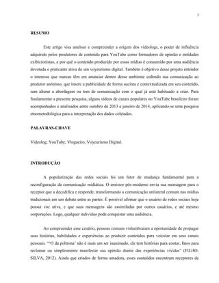 3
RESUMO
Este artigo visa analisar e compreender a origem dos videologs, o poder de influência
adquirido pelos produtores de conteúdo para YouTube como formadores de opinião e entidades
exibicionistas, e por quê o conteúdo produzido por essas mídias é consumido por uma audiência
devotada e praticante ativa de um voyeurismo digital. Também é objetivo desse projeto entender
o interesse que marcas têm em anunciar dentro desse ambiente cedendo sua comunicação ao
produtor anônimo, que insere a publicidade de forma sucinta e contextualizada em seu conteúdo,
sem alterar a abordagem ou tom de comunicação com o qual já está habituado a criar. Para
fundamentar a presente pesquisa, alguns vídeos de canais populares no YouTube brasileiro foram
acompanhados e analisados entre outubro de 2013 e janeiro de 2014, aplicando-se uma pesquisa
etnometodológica para a interpretação dos dados coletados.
PALAVRAS-CHAVE
Videolog; YouTube; Vlogueiro; Voyeurismo Digital.
INTRODUÇÃO
A popularização das redes sociais foi um fator de mudança fundamental para a
reconfiguração da comunicação midiática. O emissor pós-moderno envia sua mensagem para o
receptor que a decodifica e responde, transformando a comunicação unilateral comum nas mídias
tradicionais em um debate entre as partes. É possível afirmar que o usuário de redes sociais hoje
possui voz ativa, e que suas mensagens são assimiladas por outros usuários, e até mesmo
corporações. Logo, qualquer indivíduo pode conquistar uma audiência.
Ao compreender esse cenário, pessoas comuns vislumbraram a oportunidade de propagar
suas histórias, habilidades e experiências ao produzir conteúdos para veicular em seus canais
pessoais. “‘O da poltrona’ não é mais um ser inanimado, ele tem histórias para contar, fatos para
reclamar ou simplesmente manifestar sua opinião diante das experiências vividas” (FILHO;
SILVA, 2012). Ainda que criados de forma amadora, esses conteúdos encontram receptores de
 