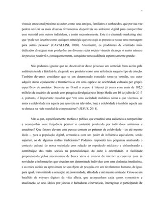 4
vínculo emocional próximo ao autor, como seus amigos, familiares e conhecidos, que por sua vez
podem utilizar as mais diversas ferramentas disponíveis no ambiente digital para compartilhar
esse material com outros indivíduos, e assim sucessivamente. Este é o chamado marketing viral
que “pode ser descrito como qualquer estratégia que encoraje as pessoas a passar uma mensagem
para outras pessoas” (CAVALLINI, 2008). Atualmente, os produtores de conteúdo mais
dedicados divulgam suas produções em diversas redes sociais visando alcançar o maior número
de pessoas possível e, consequentemente, conquistar uma audiência espantosamente grande.
Não podemos ignorar que no desenvolver deste processo um conteúdo bem aceito pela
audiência tende a fidelizá-la, elegendo seu produtor como uma referência naquele tipo de criação.
Também devemos considerar que se um determinado conteúdo torna-se popular, seu autor
adquire status equivalente e transforma-se em uma espécie de celebridade cultuada por grupos
específicos de usuários. Somente no Brasil o acesso à Internet já conta com mais de 102,3
milhões de usuários de acordo com pesquisa divulgada pelo Ibope Media em 10 de julho de 2013
e, portanto, é importante ressaltar que “em uma sociedade midiática como a que vivemos, se
antes a celebridade era aquela que aparecia na televisão, hoje a celebridade é também aquela que
se destaca na rede mundial de computadores” (JESUS, 2011).
Mas o que, especificamente, motiva o público que constitui uma audiência a compartilhar
e acompanhar com frequência pontual o conteúdo produzido por indivíduos anônimos e
amadores? Que fatores elevam uma pessoa comum ao patamar de celebridade - ou até mesmo
ídolo -, para a população digital, armando-a com um poder de influência equivalente, senão
superior, ao de algumas mídias tradicionais? Podemos responder tais perguntas analisando o
contexto cultural de nossa sociedade com relação ao espetáculo midiático e vislumbrando a
contribuição das redes sociais na potencialização do culto à celebridade. A facilidade
proporcionada pelos mecanismos de busca vicia o usuário da internet a conviver com as
novidades e informações que circulam um determinado indivíduo com uma dinâmica imediatista,
e as redes sociais os aproximam de seu objeto de pesquisa em um nivelamento humano, de igual
para igual, transmitindo a sensação de proximidade, afinidade e até mesmo amizade. Criou-se um
batalhão de voyeurs digitais da vida alheia, que acompanham cada passo, comentário e
atualização de seus ídolos por janelas e fechaduras cibernéticas, interagindo e participando de
 