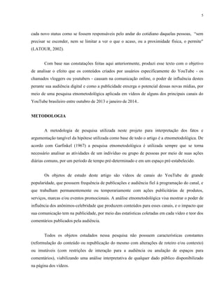 5
cada novo status como se fossem responsáveis pelo andar do cotidiano daquelas pessoas, “sem
precisar se esconder, nem se limitar a ver o que o acaso, ou a proximidade física, o permite"
(LATOUR, 2002).
Com base nas constatações feitas aqui anteriormente, produzi esse texto com o objetivo
de analisar o efeito que os conteúdos criados por usuários especificamente do YouTube - os
chamados vloggers ou youtubers - causam na comunicação online, o poder de influência destes
perante sua audiência digital e como a publicidade enxerga o potencial dessas novas mídias, por
meio de uma pesquisa etnometodológica aplicada em vídeos de alguns dos principais canais do
YouTube brasileiro entre outubro de 2013 e janeiro de 2014..
METODOLOGIA
A metodologia de pesquisa utilizada neste projeto para interpretação dos fatos e
argumentação tangível da hipótese utilizada como base de todo o artigo é a etnometodológica. De
acordo com Garfinkel (1967) a pesquisa etnometodológica é utilizada sempre que se torna
necessário analisar as atividades de um indivíduo ou grupo de pessoas por meio de suas ações
diárias comuns, por um período de tempo pré-determinado e em um espaço pré-estabelecido.
Os objetos de estudo deste artigo são vídeos de canais do YouTube de grande
popularidade, que possuem frequência de publicações e audiência fiel à programação do canal, e
que trabalham permanentemente ou temporariamente com ações publicitárias de produtos,
serviços, marcas e/ou eventos promocionais. A análise etnometodológica visa mostrar o poder de
influência dos anônimos-celebridade que produzem conteúdos para esses canais, e o impacto que
sua comunicação tem na publicidade, por meio das estatísticas coletadas em cada vídeo e teor dos
comentários publicados pela audiência.
Todos os objetos estudados nessa pesquisa não possuem características constantes
(reformulação do conteúdo ou republicação do mesmo com alterações de roteiro e/ou contexto)
ou imutáveis (com restrições de interação para a audiência ou anulação de espaços para
comentários), viabilizando uma análise interpretativa de qualquer dado público disponibilizado
na página dos vídeos.
 