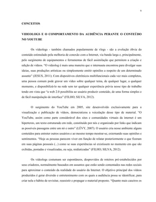 6
CONCEITOS
VIDEOLOGS E O COMPORTAMENTO DA AUDIÊNCIA PERANTE O CONTEÚDO
NO YOUTUBE
Os vídeologs - também chamados popularmente de vlogs - são a evolução óbvia do
conteúdo estimulado pela melhoria de conexão com a Internet, via banda larga e, principalmente,
pelo surgimento de equipamentos e ferramentas de fácil assimilação que permitem a criação e
edição de vídeos. “O videolog é mais uma maneira que o internauta encontrou para divulgar suas
ideias, suas produções artísticas ou simplesmente emitir opiniões a respeito de um determinado
assunto” (JESUS, 2011). Com dispositivos eletrônicos multifuncionais cada vez mais completos,
uma pessoa comum pode gravar um vídeo sobre qualquer tema, de qualquer lugar, a qualquer
momento, e disponibilizá-lo na rede sem ter qualquer experiência prévia nesse tipo de trabalho
tendo em vista que “a web 2.0 possibilita ao usuário produzir conteúdo, de uma forma simples e
de fácil manipulação de interface” (FILHO; SILVA, 2012).
O surgimento do YouTube em 2005, site desenvolvido exclusivamente para a
visualização e publicação de vídeos, democratizou a veiculação desse tipo de material. “O
YouTube, assim como parte considerável dos sites e comunidades virtuais da internet é um
hipertexto, um texto estruturado em rede, constituído por nós e organizado por links que indicam
as possíveis passagens entre um nó e outro” (LÉVY, 2007). O usuário cria nesse ambiente alguns
conteúdos para entreter outros usuários e ao mesmo tempo mostrar-se, externando suas opiniões e
sentimentos. “Hoje as pessoas parecem viver em função de relatar posteriormente o que fizeram
em suas páginas pessoais (...) como se suas experiências só existissem no momento em que são
exibidas, postadas e visualizadas, ou seja, midiatizadas” (FILHO; SILVA, 2012).
Os videologs costumam ser espontâneos, desprovidos de roteiros pré-estabelecidos por
seus criadores, normalmente baseados em assuntos que estão sendo comentados nas redes sociais
para aproximar o conteúdo da realidade do usuário da Internet. O objetivo principal dos vídeos
produzidos é gerar diversão e entretenimento com os quais a audiência possa se identificar, para
criar nela o hábito de revisitar, reassistir e propagar o material proposto. “Quanto mais caseiros os
 