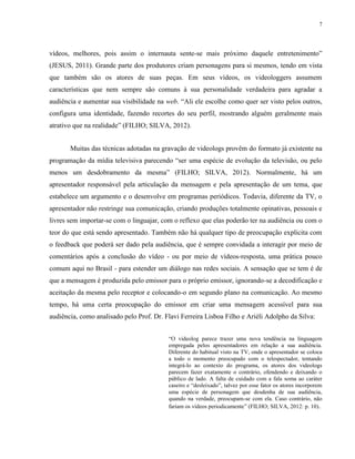 7
vídeos, melhores, pois assim o internauta sente-se mais próximo daquele entretenimento”
(JESUS, 2011). Grande parte dos produtores criam personagens para si mesmos, tendo em vista
que também são os atores de suas peças. Em seus vídeos, os videologgers assumem
características que nem sempre são comuns à sua personalidade verdadeira para agradar a
audiência e aumentar sua visibilidade na web. “Ali ele escolhe como quer ser visto pelos outros,
configura uma identidade, fazendo recortes do seu perfil, mostrando alguém geralmente mais
atrativo que na realidade” (FILHO; SILVA, 2012).
Muitas das técnicas adotadas na gravação de videologs provêm do formato já existente na
programação da mídia televisiva parecendo “ser uma espécie de evolução da televisão, ou pelo
menos um desdobramento da mesma” (FILHO; SILVA, 2012). Normalmente, há um
apresentador responsável pela articulação da mensagem e pela apresentação de um tema, que
estabelece um argumento e o desenvolve em programas periódicos. Todavia, diferente da TV, o
apresentador não restringe sua comunicação, criando produções totalmente opinativas, pessoais e
livres sem importar-se com o linguajar, com o reflexo que elas poderão ter na audiência ou com o
teor do que está sendo apresentado. Também não há qualquer tipo de preocupação explicita com
o feedback que poderá ser dado pela audiência, que é sempre convidada a interagir por meio de
comentários após a conclusão do vídeo - ou por meio de vídeos-resposta, uma prática pouco
comum aqui no Brasil - para estender um diálogo nas redes sociais. A sensação que se tem é de
que a mensagem é produzida pelo emissor para o próprio emissor, ignorando-se a decodificação e
aceitação da mesma pelo receptor e colocando-o em segundo plano na comunicação. Ao mesmo
tempo, há uma certa preocupação do emissor em criar uma mensagem acessível para sua
audiência, como analisado pelo Prof. Dr. Flavi Ferreira Lisboa Filho e Ariéli Adolpho da Silva:
“O videolog parece trazer uma nova tendência na linguagem
empregada pelos apresentadores em relação a sua audiência.
Diferente do habitual visto na TV, onde o apresentador se coloca
a todo o momento preocupado com o telespectador, tentando
integrá-lo ao contexto do programa, os atores dos videologs
parecem fazer exatamente o contrário, ofendendo e deixando o
público de lado. A falta de cuidado com a fala soma ao caráter
caseiro e “desleixado”, talvez por esse fator os atores incorporem
uma espécie de personagem que desdenha de sua audiência,
quando na verdade, preocupam-se com ela. Caso contrário, não
fariam os vídeos periodicamente” (FILHO; SILVA, 2012: p. 10).
 