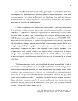 8
Essa personificação dicotômica nem sempre agrada o público que evidencia sentimentos
ambíguos a respeito dos apresentadores, oscilando dos elogios mais consistentes às críticas mais
resistentes, algumas vezes pejorativas. Entretanto, cabe à audiência filtrar aquilo que realmente
lhe interessa, tendo em vista que o conteúdo é veiculado em um ambiente flexível que permite
seu descarte ou sua replicação instantaneamente.
É correto considerar que parte desse comportamento também é resultado da aglomeração
de características herdadas do formato televisivo que ainda eleva seus apresentadores ao status de
celebridade. “A celebridade é a ‘autoridade’ do provisório. Seus representantes são os que sabem
lidar com moda e tecnologia a serviço da moral do entretenimento. Afinal com esta moral, a
celebridade é programada para idolatrar o momentâneo e desaparecer com ele” (COSTA, 2004).
Ao assumir-se como apresentador, o autor do videolog transforma-se no principal responsável
pela informação veiculada em seu canal, uma referência sobre o conteúdo proposto, além de ser o
principal responsável pela captação e manutenção da audiência. Caracterizado como
apresentador, é identificado pelo público como autoridade e como tal agrega seguidores a cada
nova publicação, sendo obrigado a melhorar seu discurso, carisma e presença frente às câmeras
para que o canal não se perda entre as milhares de horas de conteúdo publicados a cada minuto
no YouTube. O autor, espontaneamente, celebritiza-se e arca com as consequências de ser uma
celebridade.
Videologgers carregam consigo a responsabilidade de manter uma audiência elevada e
constante para se manter na “mídia”, ou podem cair facilmente no esquecimento tão rapidamente
quanto conquistaram grande exposição. Para tanto, precisam ousar, se diferenciar, quebrar alguns
paradigmas, o que consequentemente os direciona para caminhos não convencionais totalmente
opostos aos da TV, que muitas vezes não agradam uma audiência específica, mas que podem
garantir uma viralização mais rápida e a conquista de uma audiência maior, ainda que temporária.
Alguns até aderem à algumas sugestões de seus espectadores, de temas à modificações na
mecânica da gravação, com o intuito de dar à audiência aquilo que ela quer ver, mas dificilmente
creditam a ideia ao público, absorvendo-a para si.
“Uma das características mais constantes da ciberarte é a
participação nas obras daqueles que as provam, interpretam,
 