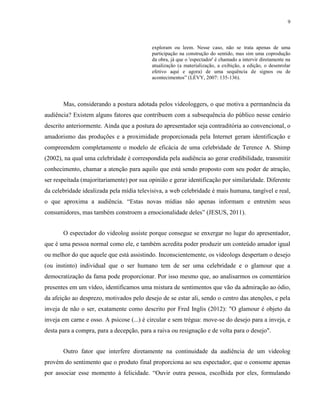 9
exploram ou leem. Nesse caso, não se trata apenas de uma
participação na construção do sentido, mas sim uma coprodução
da obra, já que o 'espectador' é chamado a intervir diretamente na
atualização (a materialização, a exibição, a edição, o desenrolar
efetivo aqui e agora) de uma sequência de signos ou de
acontecimentos” (LÉVY, 2007: 135-136).
Mas, considerando a postura adotada pelos videologgers, o que motiva a permanência da
audiência? Existem alguns fatores que contribuem com a subsequência do público nesse cenário
descrito anteriormente. Ainda que a postura do apresentador seja contraditória ao convencional, o
amadorismo das produções e a proximidade proporcionada pela Internet geram identificação e
compreendem completamente o modelo de eficácia de uma celebridade de Terence A. Shimp
(2002), na qual uma celebridade é correspondida pela audiência ao gerar credibilidade, transmitir
conhecimento, chamar a atenção para aquilo que está sendo proposto com seu poder de atração,
ser respeitada (majoritariamente) por sua opinião e gerar identificação por similaridade. Diferente
da celebridade idealizada pela mídia televisiva, a web celebridade é mais humana, tangível e real,
o que aproxima a audiência. “Estas novas mídias não apenas informam e entretém seus
consumidores, mas também constroem a emocionalidade deles” (JESUS, 2011).
O espectador do videolog assiste porque consegue se enxergar no lugar do apresentador,
que é uma pessoa normal como ele, e também acredita poder produzir um conteúdo amador igual
ou melhor do que aquele que está assistindo. Inconscientemente, os videologs despertam o desejo
(ou instinto) individual que o ser humano tem de ser uma celebridade e o glamour que a
democratização da fama pode proporcionar. Por isso mesmo que, ao analisarmos os comentários
presentes em um vídeo, identificamos uma mistura de sentimentos que vão da admiração ao ódio,
da afeição ao desprezo, motivados pelo desejo de se estar ali, sendo o centro das atenções, e pela
inveja de não o ser, exatamente como descrito por Fred Inglis (2012): "O glamour é objeto da
inveja em carne e osso. A psicose (...) é circular e sem trégua: move-se do desejo para a inveja, e
desta para a compra, para a decepção, para a raiva ou resignação e de volta para o desejo".
Outro fator que interfere diretamente na continuidade da audiência de um videolog
provém do sentimento que o produto final proporciona ao seu espectador, que o consome apenas
por associar esse momento à felicidade. “Ouvir outra pessoa, escolhida por eles, formulando
 