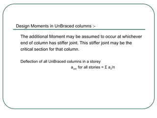 Design Moments in UnBraced columns :-
The additional Moment may be assumed to occur at whichever
end of column has stiffer joint. This stiffer joint may be the
critical section for that column.
Deflection of all UnBraced columns in a storey
auav for all stories = Σ au/n
 