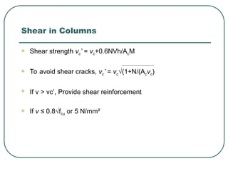 Shear in Columns
 Shear strength vc’ = vc+0.6NVh/AcM
 To avoid shear cracks, vc’ = vc√(1+N/(Acvc)
 If v > vc’, Provide shear reinforcement
 If v ≤ 0.8√fcu or 5 N/mm²
 