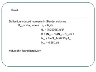 Deflection induced moments in Slender columns
Madd = N au where au = ßaKh
ßa = (1/2000)(le/b’)2
K = (Nuz – N)/(Nuz – Nbal) ≤ 1
Nuz = 0.45fcuAc+0.95fyAsc
Nbal = 0.25fcubd
Value of K found iteratively
Contd..
 