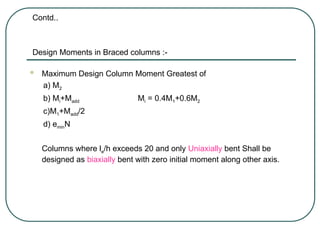 Contd..
Design Moments in Braced columns :-
 Maximum Design Column Moment Greatest of
a) M2
b) Mi+Madd Mi = 0.4M1+0.6M2
c)M1+Madd/2
d) eminN
Columns where le/h exceeds 20 and only Uniaxially bent Shall be
designed as biaxially bent with zero initial moment along other axis.
 