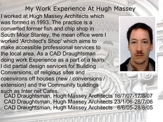 My Work Experience At Hugh Massey  ,[object Object],[object Object],[object Object],[object Object],[object Object],[object Object],[object Object],[object Object],[object Object],[object Object],[object Object],I worked at Hugh Massey Architects which was formed in 1993. The practice is a converted former fish and chip shop in South Moor Stanley, the mean office were l worked 'Architect's Shop' which aims to make accessible professional services to the local area. As a CAD Draughtsman doing work Experience as a part of a team. l did partial design services for Building Conversions, of religious sites and coenvirons off houses (new / conversions / extension) and the Community buildings such as Inter net Cafes. 