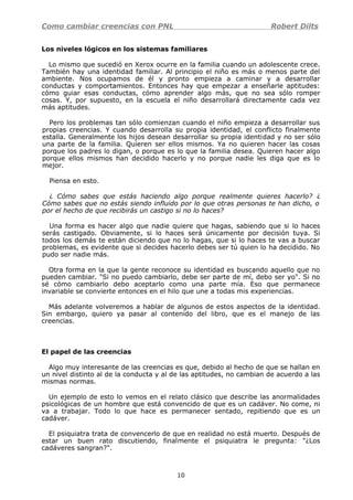 Como cambiar creencias con PNL Robert Dilts
Los niveles lógicos en los sistemas familiares
Lo mismo que sucedió en Xerox ocurre en la familia cuando un adolescente crece.
También hay una identidad familiar. Al principio el niño es más o menos parte del
ambiente. Nos ocupamos de él y pronto empieza a caminar y a desarrollar
conductas y comportamientos. Entonces hay que empezar a enseñarle aptitudes:
cómo guiar esas conductas, cómo aprender algo más, que no sea sólo romper
cosas. Y, por supuesto, en la escuela el niño desarrollará directamente cada vez
más aptitudes.
Pero los problemas tan sólo comienzan cuando el niño empieza a desarrollar sus
propias creencias. Y cuando desarrolla su propia identidad, el conflicto finalmente
estalla. Generalmente los hijos desean desarrollar su propia identidad y no ser sólo
una parte de la familia. Quieren ser ellos mismos. Ya no quieren hacer las cosas
porque los padres lo digan, o porque es lo que la familia desea. Quieren hacer algo
porque ellos mismos han decidido hacerlo y no porque nadie les diga que es lo
mejor.
Piensa en esto.
¿ Cómo sabes que estás haciendo algo porque realmente quieres hacerlo? ¿
Cómo sabes que no estás siendo influido por lo que otras personas te han dicho, o
por el hecho de que recibirás un castigo si no lo haces?
Una forma es hacer algo que nadie quiere que hagas, sabiendo que si lo haces
serás castigado. Obviamente, si lo haces será únicamente por decisión tuya. Si
todos los demás te están diciendo que no lo hagas, que si lo haces te vas a buscar
problemas, es evidente que si decides hacerlo debes ser tú quien lo ha decidido. No
pudo ser nadie más.
Otra forma en la que la gente reconoce su identidad es buscando aquello que no
pueden cambiar. "Si no puedo cambiarlo, debe ser parte de mí, debo ser yo". Si no
sé cómo cambiarlo debo aceptarlo como una parte mía. Eso que permanece
invariable se convierte entonces en el hilo que une a todas mis experiencias.
Más adelante volveremos a hablar de algunos de estos aspectos de la identidad.
Sin embargo, quiero ya pasar al contenido del libro, que es el manejo de las
creencias.
El papel de las creencias
Algo muy interesante de las creencias es que, debido al hecho de que se hallan en
un nivel distinto al de la conducta y al de las aptitudes, no cambian de acuerdo a las
mismas normas.
Un ejemplo de esto lo vemos en el relato clásico que describe las anormalidades
psicológicas de un hombre que está convencido de que es un cadáver. No come, ni
va a trabajar. Todo lo que hace es permanecer sentado, repitiendo que es un
cadáver.
El psiquiatra trata de convencerlo de que en realidad no está muerto. Después de
estar un buen rato discutiendo, finalmente el psiquiatra le pregunta: "¿Los
cadáveres sangran?".
10
 