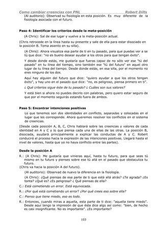Como cambiar creencias con PNL Robert Dilts
(Al auditorio): Observad su fisiología en esta posición. Es muy diferente de la
fisiología asociada con el futuro.
Paso 4: Identificar los criterios desde la meta-posición
(A Chris): Sal de ese lugar y vuelve a la meta-posición actual.
(Chris retrocede en la línea hasta su presente y sale de ella para estar disociado en
la posición B. Toma asiento en su silla).
(A Chris): Ahora visualiza esa parte de ti en tu pasado, para que puedas ver a se
tú que dice: "no es bueno desear ayudar a los otros para que tengan éxito".
Y desde donde estás, me gustaría que fueras capaz de no sólo ver ese "tú del
pasado" en tu línea del tiempo, sino también ese "tú del futuro" en aquel otro
lugar de tu línea del tiempo. Desde donde estás, en esa silla, por el momento no
eres ninguno de los dos.
Aquí hay alguien del futuro que dice: "quiero ayudar a que los otros tengan
éxito", y hay uno en el pasado que dice: "no, es peligroso, piensa primero en ti".
¿ Qué criterios sigue éste de tu pasado? ¿ Cuáles son sus valores?
Y está bien si ahora no puedes decirlo con palabras, pero quiero estar seguro de
que por el momento seguirás estando fuera de ambos.
Paso 5: Encontrar intenciones positivas
Lo que tenemos son dos identidades en conflicto, separadas y colocadas en el
lugar que les corresponde. Ahora queremos resolver los conflictos en el sistema
de creencias.
(Desde cada posición A, B, C, Chris hablará sobre las creencias y valores de cada
identidad en A y C y lo que piensa cada una de ellas de las otras. La posición B,
disociada, ayudará principalmente a explicar las conductas de A y C. Robert
conducirá el proceso hacia la expresión de las intenciones positivas. Llegará hasta el
nivel de valores, hasta que ya no haya conflicto entre las partes).
Desde la posición A
R.: (A Chris): Me gustaría que vinieras aquí, hasta tu futuro, para que seas tú
mismo en tu futuro y pienses sobre ese tú allá en el pasado que obstaculiza tu
futuro.
(Chris va hacia la posición A del futuro).
(Al auditorio): Observad de nuevo la diferencia en la fisiología.
(A Chris): ¿Qué piensas de esa parte de ti que está allá atrás? ¿Te agrada? ¿Es
tonta? ¿Qué es? ¿Es peligrosa? ¿ Qué piensas de ella?
C.: Está cometiendo un error. Está equivocada.
R.: ¿Por qué está cometiendo un error? ¿Por qué crees eso sobre ella?
C.: Pienso que tiene miedo, eso es todo.
R.: Entonces, cuando miras a aquella, esta parte de ti dice: "aquella tiene miedo".
Desde aquí tengo la impresión de que ésta dice algo así como: "bien, de hecho
es casi insignificante. No es importante". ¿Es importante?
103
 