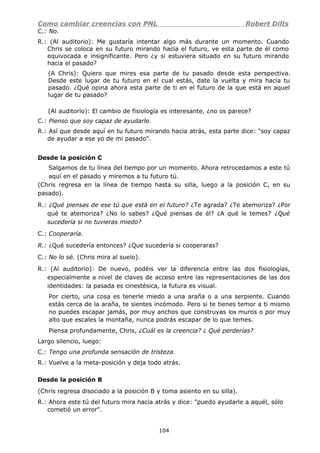 Como cambiar creencias con PNL Robert Dilts
C.: No.
R.: (Al auditorio): Me gustaría intentar algo más durante un momento. Cuando
Chris se coloca en su futuro mirando hacia el futuro, ve esta parte de él como
equivocada e insignificante. Pero ¿y si estuviera situado en su futuro mirando
hacia el pasado?
(A Chris): Quiero que mires esa parte de tu pasado desde esta perspectiva.
Desde este lugar de tu futuro en el cual estás, date la vuelta y mira hacia tu
pasado. ¿Qué opina ahora esta parte de ti en el futuro de la que está en aquel
lugar de tu pasado?
(Al auditorio): El cambio de fisiología es interesante, ¿no os parece?
C.: Pienso que soy capaz de ayudarle.
R.: Así que desde aquí en tu futuro mirando hacia atrás, esta parte dice: "soy capaz
de ayudar a ese yo de mi pasado".
Desde la posición C
Salgamos de tu línea del tiempo por un momento. Ahora retrocedamos a este tú
aquí en el pasado y miremos a tu futuro tú.
(Chris regresa en la línea de tiempo hasta su silla, luego a la posición C, en su
pasado).
R.: ¿Qué piensas de ese tú que está en el futuro? ¿Te agrada? ¿Te atemoriza? ¿Por
qué te atemoriza? ¿No lo sabes? ¿Qué piensas de él? ¿A qué le temes? ¿Qué
sucedería si no tuvieras miedo?
C.: Cooperaría.
R.: ¿Qué sucedería entonces? ¿Que sucedería si cooperaras?
C.: No lo sé. (Chris mira al suelo).
R.: (Al auditorio): De nuevo, podéis ver la diferencia entre las dos fisiologías,
especialmente a nivel de claves de acceso entre las representaciones de las dos
identidades: la pasada es cinestésica, la futura es visual.
Por cierto, una cosa es tenerle miedo a una araña o a una serpiente. Cuando
estás cerca de la araña, te sientes incómodo. Pero si te tienes temor a ti mismo
no puedes escapar jamás, por muy anchos que construyas los muros o por muy
alto que escales la montaña, nunca podrás escapar de lo que temes.
Piensa profundamente, Chris, ¿Cuál es la creencia? ¿ Qué perderías?
Largo silencio, luego:
C.: Tengo una profunda sensación de tristeza.
R.: Vuelve a la meta-posición y deja todo atrás.
Desde la posición B
(Chris regresa disociado a la posición B y toma asiento en su silla).
R.: Ahora este tú del futuro mira hacia atrás y dice: "puedo ayudarle a aquél, sólo
cometió un error".
104
 