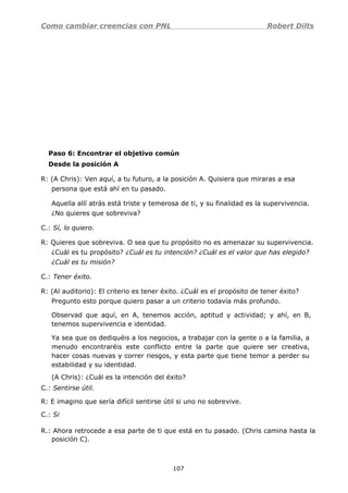 Como cambiar creencias con PNL Robert Dilts
Paso 6: Encontrar el objetivo común
Desde la posición A
R: (A Chris): Ven aquí, a tu futuro, a la posición A. Quisiera que miraras a esa
persona que está ahí en tu pasado.
Aquella allí atrás está triste y temerosa de ti, y su finalidad es la supervivencia.
¿No quieres que sobreviva?
C.: Sí, lo quiero.
R: Quieres que sobreviva. O sea que tu propósito no es amenazar su supervivencia.
¿Cuál es tu propósito? ¿Cuál es tu intención? ¿Cuál es el valor que has elegido?
¿Cuál es tu misión?
C.: Tener éxito.
R: (Al auditorio): El criterio es tener éxito. ¿Cuál es el propósito de tener éxito?
Pregunto esto porque quiero pasar a un criterio todavía más profundo.
Observad que aquí, en A, tenemos acción, aptitud y actividad; y ahí, en B,
tenemos supervivencia e identidad.
Ya sea que os dediquéis a los negocios, a trabajar con la gente o a la familia, a
menudo encontraréis este conflicto entre la parte que quiere ser creativa,
hacer cosas nuevas y correr riesgos, y esta parte que tiene temor a perder su
estabilidad y su identidad.
(A Chris): ¿Cuál es la intención del éxito?
C.: Sentirse útil.
R: E imagino que sería difícil sentirse útil si uno no sobrevive.
C.: Si
R.: Ahora retrocede a esa parte de ti que está en tu pasado. (Chris camina hasta la
posición C).
107
 