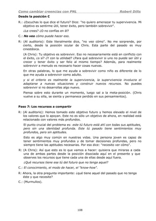 Como cambiar creencias con PNL Robert Dilts
Desde la posición C
R.: ¿Escuchas lo que dice el futuro? Dice: "no quiero amenazar tu supervivencia. Mi
objetivo es sentirme útil, tener éxito, pero también sobrevivir".
¿Le crees? ¿O no confías en él?
C.: No veo cómo puede hacer eso.
R: (Al auditorio): Este literalmente dice, "no veo cómo". No me sorprende, por
cierto, desde la posición ocular de Chris. Esta parte del pasado es muy
cinestésica.
(A Chris): Tu objetivo es sobrevivir. Eso no necesariamente está en conflicto con
el éxito, ¿o sí? ¿Y con la utilidad? ¿Para qué sobrevivir si uno no puede ser útil y
crecer y tener éxito y ser feliz al mismo tiempo? Además, para realmente
sobrevivir a menudo es necesario hacer cosas nuevas.
En otras palabras, lo que me ayuda a sobrevivir como niño es diferente de lo
que me ayuda a sobrevivir como adulto.
y si el criterio es realmente la supervivencia, la supervivencia involucra el
adaptarse a nuevas situaciones y construir nuevos recursos. No puedes
sobrevivir si no desarrollas algo nuevo.
Piensa sobre esto durante un momento, luego sal a la meta-posición. (Chris
vuelve a su silla, se sienta y permanece perdido en sus pensamientos).
Paso 7: Los recursos a compartir
R: (Al auditorio): Hemos tomado este objetivo futuro y hemos elevado el nivel de
los valores que lo apoyan. Este no es sólo un objetivo de ahora, en realidad está
relacionado con valores más profundos.
El punto crucial del problema es: este tú futuro está ahí con todas sus aptitudes,
pero sin una identidad profunda. Este tú pasado tiene sentimientos muy
profundos, pero sin aptitudes.
Esto es algo muy común en nuestras vidas. Una persona joven es capaz de
tener sentimientos muy profundos y de tomar decisiones profundas, pero no
siempre tiene las aptitudes necesarias. Por eso dice: "necesito ver cómo".
R: (A Chris): Así que esto es lo que vamos a hacer: quisiera que miraras a cada
una de ambas partes desde la posición disociada aquí en el presente y que
observes los recursos que tiene cada una de ellas desde aquí fuera.
¿Qué recursos tiene ese tú del futuro que no tenga aquel?
C.: El conocimiento, el modo de hacer, el "know-how".
R: Ahora, la otra pregunta importante: ¿qué tiene aquel del pasado que no tenga
éste y que necesite?
C.: (Murmullos).
108
 