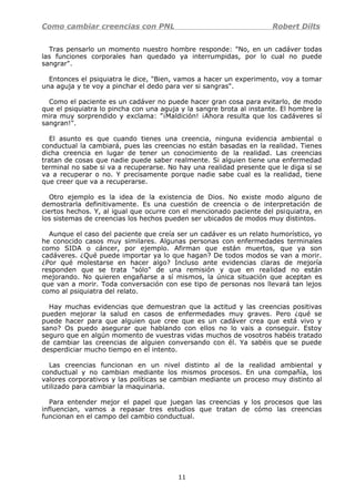 Como cambiar creencias con PNL Robert Dilts
Tras pensarlo un momento nuestro hombre responde: "No, en un cadáver todas
las funciones corporales han quedado ya interrumpidas, por lo cual no puede
sangrar".
Entonces el psiquiatra le dice, "Bien, vamos a hacer un experimento, voy a tomar
una aguja y te voy a pinchar el dedo para ver si sangras".
Como el paciente es un cadáver no puede hacer gran cosa para evitarlo, de modo
que el psiquiatra lo pincha con una aguja y la sangre brota al instante. El hombre la
mira muy sorprendido y exclama: "¡Maldición! ¡Ahora resulta que los cadáveres sí
sangran!".
El asunto es que cuando tienes una creencia, ninguna evidencia ambiental o
conductual la cambiará, pues las creencias no están basadas en la realidad. Tienes
dicha creencia en lugar de tener un conocimiento de la realidad. Las creencias
tratan de cosas que nadie puede saber realmente. Si alguien tiene una enfermedad
terminal no sabe si va a recuperarse. No hay una realidad presente que le diga si se
va a recuperar o no. Y precisamente porque nadie sabe cual es la realidad, tiene
que creer que va a recuperarse.
Otro ejemplo es la idea de la existencia de Dios. No existe modo alguno de
demostrarla definitivamente. Es una cuestión de creencia o de interpretación de
ciertos hechos. Y, al igual que ocurre con el mencionado paciente del psiquiatra, en
los sistemas de creencias los hechos pueden ser ubicados de modos muy distintos.
Aunque el caso del paciente que creía ser un cadáver es un relato humorístico, yo
he conocido casos muy similares. Algunas personas con enfermedades terminales
como SIDA o cáncer, por ejemplo. Afirman que están muertos, que ya son
cadáveres. ¿Qué puede importar ya lo que hagan? De todos modos se van a morir.
¿Por qué molestarse en hacer algo? Incluso ante evidencias claras de mejoría
responden que se trata "sólo" de una remisión y que en realidad no están
mejorando. No quieren engañarse a sí mismos, la única situación que aceptan es
que van a morir. Toda conversación con ese tipo de personas nos llevará tan lejos
como al psiquiatra del relato.
Hay muchas evidencias que demuestran que la actitud y las creencias positivas
pueden mejorar la salud en casos de enfermedades muy graves. Pero ¿qué se
puede hacer para que alguien que cree que es un cadáver crea que está vivo y
sano? Os puedo asegurar que hablando con ellos no lo vais a conseguir. Estoy
seguro que en algún momento de vuestras vidas muchos de vosotros habéis tratado
de cambiar las creencias de alguien conversando con él. Ya sabéis que se puede
desperdiciar mucho tiempo en el intento.
Las creencias funcionan en un nivel distinto al de la realidad ambiental y
conductual y no cambian mediante los mismos procesos. En una compañía, los
valores corporativos y las políticas se cambian mediante un proceso muy distinto al
utilizado para cambiar la maquinaria.
Para entender mejor el papel que juegan las creencias y los procesos que las
influencian, vamos a repasar tres estudios que tratan de cómo las creencias
funcionan en el campo del cambio conductual.
11
 