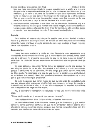 Como cambiar creencias con PNL Robert Dilts
lado que hace objeciones. Desde la tercera posición tomo la visión y la creencia
de que están trabajando realmente juntas, que comparten una identidad y una
intención, y las llevo a la parte de la identidad que hace objeciones. Entonces
tomo los recursos de esa parte y los integro en la fisiología de la otra posición.
Esta es una experiencia muy interesante. Luego tomo los recursos de la otra
parte, sus aptitudes, y hago lo mismo; los llevo a la primera parte.
9. Ahora que ambas comparten lo que cada una de ellas tiene, finalmente voy a la
tercera posición y las uno para formar una nueva imagen, una nueva identidad.
Luego pongo a ésta en el presente de mi línea del tiempo, no sólo viéndola desde
el exterior, sino asociándome con ella. Entonces retrocedo al futuro.
Anclaje
Para facilitar el proceso de integración podéis usar anclas. Anclad el estado
futuro A y anclad el estado pasado C. En el caso de Chris las puse en un hombro
diferente, luego mantuve el ancla apropiada para que ayudase a llevar recursos
desde una posición a la otra.
Comentarios
Llevar recursos adelante y atrás es con frecuencia una experiencia muy
interesante. Generalmente encuentro que el mayor temor que ambas partes tienen
una de la otra es: "el problema es que ella no soy yo, no tiene lo que yo tengo". Y
esta dice: "la razón por la que tengo temor de aquella es que no piensa como yo
pienso".
En otras palabras, esta dice: "tengo temor de cooperar con la otra porque no
veo ninguna parte de mí en ella. Me perderé a mí misma y a mis necesidades
porque la otra parte no las comparte. Por ello tengo que luchar por mí'. Una parte
de Chris decía: "si reconozco a la otra tal vez me voy a perder en su profundidad,
en su tristeza y su miedo". ¡Pero ésta poseía los recursos y las aptitudes de la otra,
por lo que no habría ningún problema!.
Es como los padres que tienen miedo de que su hijo salga de su ciudad, hasta
que ven algo de ellos mismos en el niño. Sólo que entonces, en lugar de enseñar y
transmitir sus aptitudes al niño, lo critican y lo castigan por no tenerlas, lo cual hace
que la separación se haga todavía mayor.
Así, al equilibrar y compartir sus recursos se crea una nueva confianza entre
ellos.
"Ahora puedo confiar en ti porque sé que piensas como yo".
"Ahora puedo confiar en ti, porque sé que compartes mis valores".
En cierto sentido esto es la confianza. "Saber que me consideras y que piensas
como yo, por lo que tengo confianza en que no me olvidarás". Sólo es posible amar
al prójimo como a nosotros mismos después que hemos compartido todo con él y
después que nos hemos puesto totalmente en su lugar.
EJERCICIO RESUMEN
114
 