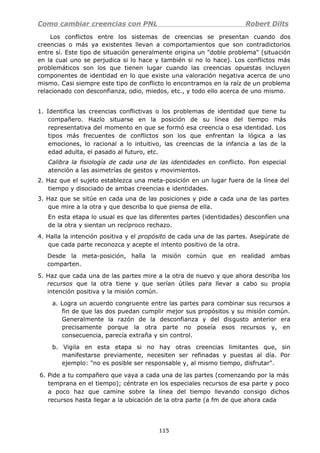 Como cambiar creencias con PNL Robert Dilts
Los conflictos entre los sistemas de creencias se presentan cuando dos
creencias o más ya existentes llevan a comportamientos que son contradictorios
entre sí. Este tipo de situación generalmente origina un "doble problema" (situación
en la cual uno se perjudica si lo hace y también si no lo hace). Los conflictos más
problemáticos son los que tienen lugar cuando las creencias opuestas incluyen
componentes de identidad en lo que existe una valoración negativa acerca de uno
mismo. Casi siempre este tipo de conflicto lo encontramos en la raíz de un problema
relacionado con desconfianza, odio, miedos, etc., y todo ello acerca de uno mismo.
1. Identifica las creencias conflictivas o los problemas de identidad que tiene tu
compañero. Hazlo situarse en la posición de su línea del tiempo más
representativa del momento en que se formó esa creencia o esa identidad. Los
tipos más frecuentes de conflictos son los que enfrentan la lógica a las
emociones, lo racional a lo intuitivo, las creencias de la infancia a las de la
edad adulta, el pasado al futuro, etc.
Calibra la fisiología de cada una de las identidades en conflicto. Pon especial
atención a las asimetrías de gestos y movimientos.
2. Haz que el sujeto establezca una meta-posición en un lugar fuera de la línea del
tiempo y disociado de ambas creencias e identidades.
3. Haz que se sitúe en cada una de las posiciones y pide a cada una de las partes
que mire a la otra y que describa lo que piensa de ella.
En esta etapa lo usual es que las diferentes partes (identidades) desconfíen una
de la otra y sientan un recíproco rechazo.
4. Halla la intención positiva y el propósito de cada una de las partes. Asegúrate de
que cada parte reconozca y acepte el intento positivo de la otra.
Desde la meta-posición, halla la misión común que en realidad ambas
comparten.
5. Haz que cada una de las partes mire a la otra de nuevo y que ahora describa los
recursos que la otra tiene y que serían útiles para llevar a cabo su propia
intención positiva y la misión común.
a. Logra un acuerdo congruente entre las partes para combinar sus recursos a
fin de que las dos puedan cumplir mejor sus propósitos y su misión común.
Generalmente la razón de la desconfianza y del disgusto anterior era
precisamente porque la otra parte no poseía esos recursos y, en
consecuencia, parecía extraña y sin control.
b. Vigila en esta etapa si no hay otras creencias limitantes que, sin
manifestarse previamente, necesiten ser refinadas y puestas al día. Por
ejemplo: "no es posible ser responsable y, al mismo tiempo, disfrutar".
6. Pide a tu compañero que vaya a cada una de las partes (comenzando por la más
temprana en el tiempo); céntrate en los especiales recursos de esa parte y poco
a poco haz que camine sobre la línea del tiempo llevando consigo dichos
recursos hasta llegar a la ubicación de la otra parte (a fm de que ahora cada
115
 