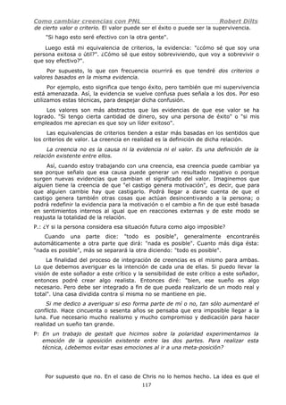 Como cambiar creencias con PNL Robert Dilts
de cierto valor o criterio. El valor puede ser el éxito o puede ser la supervivencia.
"Si hago esto seré efectivo con la otra gente".
Luego está mi equivalencia de criterios, la evidencia: "¿cómo sé que soy una
persona exitosa o útil?". ¿Cómo sé que estoy sobreviviendo, que voy a sobrevivir o
que soy efectivo?".
Por supuesto, lo que con frecuencia ocurrirá es que tendré dos criterios o
valores basados en la misma evidencia.
Por ejemplo, esto significa que tengo éxito, pero también que mi supervivencia
está amenazada. Así, la evidencia se vuelve confusa pues señala a los dos. Por eso
utilizamos estas técnicas, para despejar dicha confusión.
Los valores son más abstractos que las evidencias de que ese valor se ha
logrado. "Si tengo cierta cantidad de dinero, soy una persona de éxito" o "si mis
empleados me aprecian es que soy un líder exitoso".
Las equivalencias de criterios tienden a estar más basadas en los sentidos que
los criterios de valor. La creencia en realidad es la definición de dicha relación.
La creencia no es la causa ni la evidencia ni el valor. Es una definición de la
relación existente entre ellos.
Así, cuando estoy trabajando con una creencia, esa creencia puede cambiar ya
sea porque señalo que esa causa puede generar un resultado negativo o porque
surgen nuevas evidencias que cambian el significado del valor. Imaginemos que
alguien tiene la creencia de que "el castigo genera motivación", es decir, que para
que alguien cambie hay que castigarlo. Podrá llegar a darse cuenta de que el
castigo genera también otras cosas que actúan desincentivando a la persona; o
podrá redefinir la evidencia para la motivación o el cambio a fin de que esté basada
en sentimientos internos al igual que en reacciones externas y de este modo se
reajusta la totalidad de la relación.
P.: ¿Y si la persona considera esa situación futura como algo imposible?
Cuando una parte dice: "todo es posible", generalmente encontraréis
automáticamente a otra parte que dirá: "nada es posible". Cuanto más diga ésta:
"nada es posible", más se separará la otra diciendo: "todo es posible".
La finalidad del proceso de integración de creencias es el mismo para ambas.
Lo que debemos averiguar es la intención de cada una de ellas. Si puedo llevar la
visión de este soñador a este crítico y la sensibilidad de este crítico a este soñador,
entonces podré crear algo realista. Entonces diré: "bien, ese sueño es algo
necesario. Pero debe ser integrado a fin de que pueda realizarlo de un modo real y
total". Una casa dividida contra sí misma no se mantiene en pie.
Si me dedico a averiguar si eso forma parte de mí o no, tan sólo aumentaré el
conflicto. Hace cincuenta o sesenta años se pensaba que era imposible llegar a la
luna. Fue necesario mucho realismo y mucho compromiso y dedicación para hacer
realidad un sueño tan grande.
P: En un trabajo de gestalt que hicimos sobre la polaridad experimentamos la
emoción de la oposición existente entre las dos partes. Para realizar esta
técnica, ¿debemos evitar esas emociones al ir a una meta-posición?
Por supuesto que no. En el caso de Chris no lo hemos hecho. La idea es que el
117
 