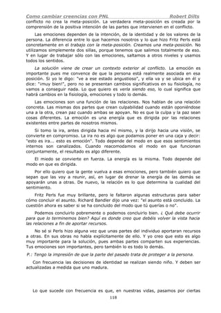Como cambiar creencias con PNL Robert Dilts
conflicto no crea la meta-posición. La verdadera meta-posición es creada por la
comprensión de la positiva intención de las partes que intervienen en el conflicto.
Las emociones dependen de la intención, de la identidad y de los valores de la
persona. La diferencia entre lo que hacemos nosotros y lo que hizo Fritz Perls está
concretamente en el trabajo con la meta-posición. Creamos una meta-posición. No
utilizamos simplemente dos sillas, porque tenemos que salimos totalmente de eso.
Y en lugar de trabajar sólo con las emociones, saltamos a otros niveles y usamos
todos los sentidos.
La solución viene de crear un contexto exterior al conflicto. La emoción es
importante pues me convence de que la persona está realmente asociada en esa
posición. Si yo le digo: "ve a ese estado angustioso", y ella va y se ubica en él y
dice: "¡muy bien!", pero no se presentan cambios significativos en su fisiología, no
vamos a conseguir nada. Lo que quiero es verla siendo eso, lo cual significa que
habrá cambios en la fisiología, emociones y todo lo demás.
Las emociones son una función de las relaciones. Nos hablan de una relación
concreta. Las mismas dos partes que crean culpabilidad cuando están oponiéndose
una a la otra, crean paz cuando ambas se apoyan. No es que la culpa y la paz sean
cosas diferentes. La emoción es una energía que es dirigida por las relaciones
existentes entre partes de nosotros mismos.
Si tomo la ira, antes dirigida hacia mí mismo, y la dirijo hacia una visión, se
convierte en compromiso. La ira no es algo que podamos poner en una caja y decir:
"esto es ira... esto es emoción". Todo depende del modo en que esos sentimientos
internos son canalizados. Cuando reacomodamos el modo en que funcionan
conjuntamente, el resultado es algo diferente.
El miedo se convierte en fuerza. La energía es la misma. Todo depende del
modo en que es dirigida.
Por ello quiero que la gente vuelva a esas emociones, pero también quiero que
sepan que las voy a reunir, así, en lugar de drenar la energía de las demás se
apoyarán unas a otras. De nuevo, la relación es lo que determina la cualidad del
sentimiento.
Fritz Perls fue muy brillante, pero le faltaron algunas estructuras para saber
cómo concluir el asunto. Richard Bandler dijo una vez: "el asunto está concluido. La
cuestión ahora es saber si se ha concluido del modo que tú querías o no".
Podemos concluirlo pobremente o podemos concluirlo bien. ¿ Qué debe ocurrir
para que lo terminemos bien? Aquí es donde creo que debéis volver la vista hacia
las relaciones a fin de aportar recursos.
No sé si Perls hizo alguna vez que unas partes del individuo aportaran recursos
a otras. En sus obras no habla explícitamente de ello. Y yo creo que esto es algo
muy importante para la solución, pues ambas partes comparten sus experiencias.
Tus emociones son importantes, pero también lo es todo lo demás.
P.: Tengo la impresión de que la parte del pasado trata de proteger a la persona.
Con frecuencia las decisiones de identidad se realizan siendo niño. Y deben ser
actualizadas a medida que uno madura.
Lo que sucede con frecuencia es que, en nuestras vidas, pasamos por ciertas
118
 