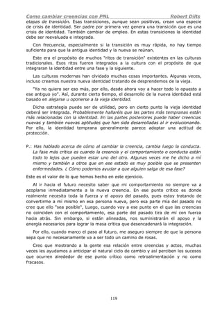 Como cambiar creencias con PNL Robert Dilts
etapas de transición. Esas transiciones, aunque sean positivas, crean una especie
de crisis de identidad. Ser padre por primera vez genera una transición que es una
crisis de identidad. También cambiar de empleo. En estas transiciones la identidad
debe ser reevaluada e integrada.
Con frecuencia, especialmente si la transición es muy rápida, no hay tiempo
suficiente para que la antigua identidad y la nueva se reúnan.
Este era el propósito de muchos "ritos de transición" existentes en las culturas
tradicionales. Esos ritos fueron integrados a la cultura con el propósito de que
integraran la identidad entre una fase y la siguiente.
Las culturas modernas han olvidado muchas cosas importantes. Algunas veces,
incluso creamos nuestra nueva identidad tratando de desprendemos de la vieja.
"Ya no quiero ser eso más, por ello, desde ahora voy a hacer todo lo opuesto a
ese antiguo yo". Así, durante cierto tiempo, el desarrollo de la nueva identidad está
basado en alejarse u oponerse a la vieja identidad.
Dicha estrategia puede ser de utilidad, pero en cierto punto la vieja identidad
deberá ser integrada. Probablemente hallaréis que las partes más tempranas están
más relacionadas con la identidad. En las partes posteriores puede haber creencias
nuevas y también nuevas aptitudes que han sido desarrolladas al ir evolucionando.
Por ello, la identidad temprana generalmente parece adoptar una actitud de
protección.
P.: Has hablado acerca de cómo al cambiar la creencia, cambia luego la conducta.
La fase más crítica es cuando la creencia y el comportamiento o conducta están
todo lo lejos que pueden estar uno del otro. Algunas veces me he dicho a mí
mismo y también a otros que en ese estado es muy posible que se presenten
enfermedades. ¿ Cómo podemos ayudar a que alguien salga de esa fase?
Este es el valor de lo que hemos hecho en este ejercicio.
Al ir hacia el futuro necesito saber que mi comportamiento no siempre va a
acoplarse inmediatamente a la nueva creencia. En ese punto crítico es donde
realmente necesito toda la fuerza y el apoyo del pasado, pues estoy tratando de
convertirme a mí mismo en esa persona nueva, pero esa parte mía del pasado no
cree que ello "sea posible", Luego, cuando voy a ese punto en el que las creencias
no coinciden con el comportamiento, esa parte del pasado tira de mí con fuerza
hacia atrás. Sin embargo, si están alineadas, nos suministrarán el apoyo y la
energía necesarios para lograr la masa crítica que desencadenará la integración.
Por ello, cuando marco el paso al futuro, me aseguro siempre de que la persona
sepa que no necesariamente va a ser todo un camino de rosas.
Creo que mostrando a la gente esa relación entre creencias y actos, muchas
veces les ayudamos a anticipar el natural ciclo de cambio y así perciben los sucesos
que ocurren alrededor de ese punto crítico como retroalimentación y no como
fracasos.
119
 