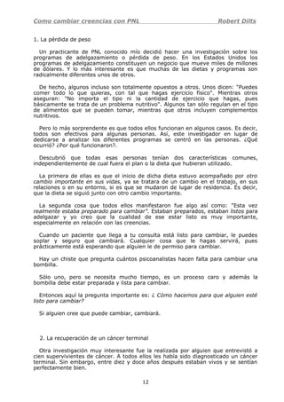 Como cambiar creencias con PNL Robert Dilts
1. La pérdida de peso
Un practicante de PNL conocido mío decidió hacer una investigación sobre los
programas de adelgazamiento o pérdida de peso. En los Estados Unidos los
programas de adelgazamiento constituyen un negocio que mueve miles de millones
de dólares. Y lo más interesante es que muchas de las dietas y programas son
radicalmente diferentes unos de otros.
De hecho, algunos incluso son totalmente opuestos a otros. Unos dicen: "Puedes
comer todo lo que quieras, con tal que hagas ejercicio físico". Mientras otros
aseguran: "No importa el tipo ni la cantidad de ejercicio que hagas, pues
básicamente se trata de un problema nutritivo". Algunos tan sólo regulan en el tipo
de alimentos que se pueden tomar, mientras que otros incluyen complementos
nutritivos.
Pero lo más sorprendente es que todos ellos funcionan en algunos casos. Es decir,
todos son efectivos para algunas personas. Así, este investigador en lugar de
dedicarse a analizar los diferentes programas se centró en las personas. ¿Qué
ocurrió? ¿Por qué funcionaron?.
Descubrió que todas esas personas tenían dos características comunes,
independientemente de cual fuera el plan o la dieta que hubieran utilizado.
La primera de ellas es que el inicio de dicha dieta estuvo acompañado por otro
cambio importante en sus vidas, ya se tratara de un cambio en el trabajo, en sus
relaciones o en su entorno, si es que se mudaron de lugar de residencia. Es decir,
que la dieta se siguió junto con otro cambio importante.
La segunda cosa que todos ellos manifestaron fue algo así como: "Esta vez
realmente estaba preparado para cambiar". Estaban preparados, estaban listos para
adelgazar y yo creo que la cualidad de ese estar listo es muy importante,
especialmente en relación con las creencias.
Cuando un paciente que llega a tu consulta está listo para cambiar, le puedes
soplar y seguro que cambiará. Cualquier cosa que le hagas servirá, pues
prácticamente está esperando que alguien le de permiso para cambiar.
Hay un chiste que pregunta cuántos psicoanalistas hacen falta para cambiar una
bombilla.
Sólo uno, pero se necesita mucho tiempo, es un proceso caro y además la
bombilla debe estar preparada y lista para cambiar.
Entonces aquí la pregunta importante es: ¿ Cómo hacemos para que alguien esté
listo para cambiar?
Si alguien cree que puede cambiar, cambiará.
2. La recuperación de un cáncer terminal
Otra investigación muy interesante fue la realizada por alguien que entrevistó a
cien supervivientes de cáncer. A todos ellos les había sido diagnosticado un cáncer
terminal. Sin embargo, entre diez y doce años después estaban vivos y se sentían
perfectamente bien.
12
 