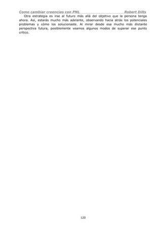 Como cambiar creencias con PNL Robert Dilts
Otra estrategia es irse al futuro más allá del objetivo que la persona tenga
ahora. Así, estarás mucho más adelante, observando hacia atrás los potenciales
problemas y cómo los solucionaste. Al mirar desde esa mucho más distante
perspectiva futura, posiblemente veamos algunos modos de superar ese punto
crítico.
120
 