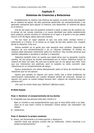 Como cambiar creencias con PNL Robert Dilts
Capítulo 5
Sistemas de Creencias y Relaciones
Probablemente la manera más efectiva de superar el punto crítico sea disponer
de un sistema de apoyo. No sólo queremos desarrollar los comportamientos y las
aptitudes necesarias para apoyar la creencia, sino desarrollar un sistema de apoyo
en el entorno.
Una de las cosas que me gustaría invitaros a hacer a cada uno de vosotros es,
al pensar en las nuevas creencias y la nueva identidad que estáis estableciendo
para vosotros, pensar durante un momento en el lugar y la gente a los que podéis
recurrir a fin de lograr apoyo para esa creencia.
Tal vez haya un lugar especial al que vas para estar contigo mismo y
reafirmarte a ti mismo. Si no tienes ya un lugar de ese tipo, planea uno, imagina
dónde lo ubicarías. Crea uno.
Piensa también en la gente que más apoyaría esos cambios. Asegúrate de
disponer de una retroalimentación y de un refuerzo confiables. El cambio no
siempre debe descansar totalmente sobre tus hombros. Hay muchas personas que
estarían dispuestas a ayudarte a cambiar y a apoyarte.
Debemos también tener en cuenta que habrá otros que no apoyarán nuestro
cambio, tal vez porque se sientan amenazados por el mismo. Debemos buscar la
manera de lidiar con esto. No creo que la gente que no me apoya sea mala. Creo
que sus intenciones son positivas, pero la cuestión es cómo convertir esas
intenciones en un comportamiento de apoyo.
Quiero presentaros una última demostración sobre el tema de transformar las
relaciones que no nos apoyan.
Quiero que penséis en alguien con quien creéis vais a tener problemas de
comunicación relacionados con vuestro deseado cambio de creencias. Pensad en
alguien con quien os cuesta trabajo llevaros bien. ¿Alguno de vosotros tiene una
persona así?.
¿Por qué no vienes hasta aquí, Bárbara? (Bárbara sube).
El Meta-Espejo
Paso 1: Nombrar el comportamiento de los demás
R: Imagínate que esa persona está aquí, frente a ti.
Dale un nombre a ese comportamiento suyo que te hace difícil estar a su lado.
¿Qué es lo que hace? ¿Cómo lo llamarás? ¿Cómo actúa? ¿Es insensible? ¿Es
rígida?
B.: Indiferente.
Paso 2: Nombrar tu propia conducta
R: Ahora, ven físicamente a la meta-posición y observa tu
reacción hacia esa persona cuando ella es indiferente. ¿Cómo llamarías a tu
propio comportamiento?
121
 