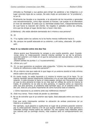Como cambiar creencias con PNL Robert Dilts
Utilizaba su fisiología y sus gestos para dirigir las palabras y las imágenes a un
lugar concreto lejos de su cuerpo. De este modo se centraban en "el problema",
no en él.
Finalmente las llevaba a su izquierda, a la ubicación de los recuerdos y generaba
una retroalimentación, como algo opuesto al fracaso. Las quejas no le afectaban
al nivel de identidad. Él sabía que su identidad estaba bien, independientemente
de cual fuera la reacción del cliente. No negaba ni peleaba contra las críticas,
sino que las dirigía al lugar donde iban a hacer más bien.
(A Bárbara): ¿No estás dándole demasiado de ti misma a esa persona?
B.: Sí.
R.: Y tu rigidez sobre los valores no lo ha hecho menos indiferente hacia ti.
B.: No, porque me quedé atascada en su sistema. y ahí estoy, atascada. Sin poder
salir.
Paso 3: La relación entre mis dos Yos
Ahora quiero que físicamente te vengas a una cuarta posición, aquí. Cuando
miras cómo tu meta-posición interna intenta cambiar tu yo de la primera
posición exterior y el modo en el que te comunicas con esa persona, ¿cómo es
esa relación?
(Robert señala los puntos 1 y 3 sucesivamente).
B.: ¿Entre yo y yo?
R.: Sí. Lo que queremos es explorar esta pregunta: "¿Cómo me relaciono conmigo
misma en referencia a esta otra persona?".
B.: Mi yo interno cree que nada de lo que haga mi yo externo tendrá el más mínimo
efecto sobre esa otra persona.
R: En cierto modo, te estás haciendo a ti misma lo mismo que él te hace. Tu yo
interior también parece totalmente indiferente a tu yo que está atascado en esta
relación. A este proceso le llamo el meta-espejo, porque con frecuencia el modo
en que la otra persona te trata no es más que un reflejo de como tú misma te
tratas. El problema no es sólo la otra persona, ni siquiera cómo yo reacciono
ante esa otra persona, el problema está también aquí, en el sistema entre mis
dos yos. Esta es una parte importante de cómo funciona todo el sistema.
¿ Cómo reacciona tu yo externo ante esa indiferencia interior?
B.: Está muy tenso. Tiene miedo de perder su identidad.
R: No es de extrañar que el yo exterior sea rígido. Está atascado entre una roca y el
muro.
Creo que sería interesante cambiar la ubicación de ambas posiciones (el yo
interno y el extérno).
Por ejemplo, ¿qué pasaría si sustituimos el lugar de la primera posición exterior
por la meta-posición interna a fin de que fueras indiferente a la otra persona e
inflexible contigo misma sobre los valores? Tal vez cuanto más inflexible sobre
mis valores sea yo conmigo mismo, más creativo será mi comportamiento con
él.
123
 