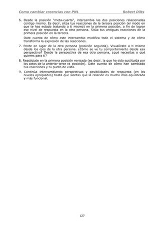 Como cambiar creencias con PNL Robert Dilts
6. Desde la posición "meta-cuarta", intercambia las dos posiciones relacionadas
contigo mismo. Es decir, sitúa tus reacciones de la tercera posición (el modo en
que te has estado tratando a ti mismo) en la primera posición, a fin de lograr
ese nivel de respuesta en la otra persona. Sitúa tus antiguas reacciones de la
primera posición en la tercera.
Date cuenta de cómo este intercambio modifica todo el sistema y de cómo
transforma la expresión de las reacciones.
7. Ponte en lugar de la otra persona (posición segunda). Visualízate a ti mismo
desde los ojos de la otra persona. ¿Cómo se ve tu comportamiento desde esa
perspectiva? Desde la perspectiva de esa otra persona, ¿qué necesitas o qué
quieres para ti?
8. Reasóciate en la primera posición revisada (es decir, la que ha sido sustituida por
los actos de la anterior terce ra posición). Date cuenta de cómo han cambiado
tus reacciones y tu punto de vista.
9. Continúa intercambiando perspectivas y posibilidades de respuesta (en los
niveles apropiados) hasta que sientas que la relación es mucho más equilibrada
y más funcional.
127
 