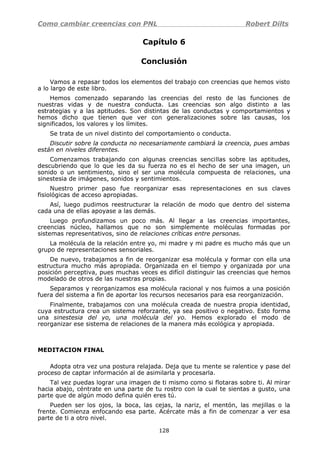 Como cambiar creencias con PNL Robert Dilts
Capítulo 6
Conclusión
Vamos a repasar todos los elementos del trabajo con creencias que hemos visto
a lo largo de este libro.
Hemos comenzado separando las creencias del resto de las funciones de
nuestras vidas y de nuestra conducta. Las creencias son algo distinto a las
estrategias y a las aptitudes. Son distintas de las conductas y comportamientos y
hemos dicho que tienen que ver con generalizaciones sobre las causas, los
significados, los valores y los límites.
Se trata de un nivel distinto del comportamiento o conducta.
Discutir sobre la conducta no necesariamente cambiará la creencia, pues ambas
están en niveles diferentes.
Comenzamos trabajando con algunas creencias sencillas sobre las aptitudes,
descubriendo que lo que les da su fuerza no es el hecho de ser una imagen, un
sonido o un sentimiento, sino el ser una molécula compuesta de relaciones, una
sinestesia de imágenes, sonidos y sentimientos.
Nuestro primer paso fue reorganizar esas representaciones en sus claves
fisiológicas de acceso apropiadas.
Así, luego pudimos reestructurar la relación de modo que dentro del sistema
cada una de ellas apoyase a las demás.
Luego profundizamos un poco más. Al llegar a las creencias importantes,
creencias núcleo, hallamos que no son simplemente moléculas formadas por
sistemas representativos, sino de relaciones críticas entre personas.
La molécula de la relación entre yo, mi madre y mi padre es mucho más que un
grupo de representaciones sensoriales.
De nuevo, trabajamos a fin de reorganizar esa molécula y formar con ella una
estructura mucho más apropiada. Organizada en el tiempo y organizada por una
posición perceptiva, pues muchas veces es difícil distinguir las creencias que hemos
modelado de otros de las nuestras propias.
Separamos y reorganizamos esa molécula racional y nos fuimos a una posición
fuera del sistema a fin de aportar los recursos necesarios para esa reorganización.
Finalmente, trabajamos con una molécula creada de nuestra propia identidad,
cuya estructura crea un sistema reforzante, ya sea positivo o negativo. Esto forma
una sinestesia del yo, una molécula del yo. Hemos explorado el modo de
reorganizar ese sistema de relaciones de la manera más ecológica y apropiada.
MEDITACION FINAL
Adopta otra vez una postura relajada. Deja que tu mente se ralentice y pase del
proceso de captar información al de asimilarla y procesarla.
Tal vez puedas lograr una imagen de ti mismo como si flotaras sobre ti. Al mirar
hacia abajo, céntrate en una parte de tu rostro con la cual te sientas a gusto, una
parte que de algún modo defina quién eres tú.
Pueden ser los ojos, la boca, las cejas, la nariz, el mentón, las mejillas o la
frente. Comienza enfocando esa parte. Acércate más a fin de comenzar a ver esa
parte de ti a otro nivel.
128
 