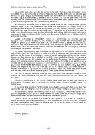 Como cambiar creencias con PNL Robert Dilts
Imagínate que estás viendo los poros de la piel y también los delicados vellos.
Acércate más, aumentando la imagen todavía más hasta distinguir las células que
forman tu piel. Sigue aumentando hasta ver perfectamente dichas células y sus
núcleos, sigue aumentando y penetra en el núcleo. Allí, en las profundidades del
núcleo, ves los cromosomas. Esos cromosomas proceden de tu padre y de tu madre
y se hallan integrados en una relación muy especial.
Al aumentar todavía más el enfoque sobre uno de los cromosomas, quizás
puedas llegar a ver los filamentos del ADN que contienen tu código genético y
quizás puedas penetrar dentro de los aminoácidos que forman ese ADN,observando
las moléculas que forman esos aminoácidos. Profundizando y acercándote todavía
más verás los electrones que orbitan alrededor del núcleo atómico. Ahora el átomo
comienza a girar alrededor de ti, con lo cual de pronto te hallas en el espacio infinito
entre los átomos.
Luego comienzas a retroceder, viendo los electrones, los átomos que se
agrupan para formar moléculas, las moléculas que forman los aminoácidos que
crean los genes y los filamentos del ADN, los cromosomas y desde ahí las células,
que unas con otras forman los poros de tu piel. Luego esa piel se convierte en un
trozo de tu cara. Al separarte todavía más ves la totalidad de tu cuerpo y también
los cuerpos de quienes te rodean.
Te sigues separando y ves la habitación en relación a las demás habitaciones
del edificio. As irse éste haciendo más pequeño y distante ves también los otros
edificios de la ciudad y los coches, como si fueran pequeñas células de la ciudad.
Luego vez las afueras de la ciudad y también otras ciudades. Pronto comienzas a
distinguir las fronteras de tu país y de los países que lo rodean, así como las azules
aguas del océano. Sigues alejándote entre las nubes, mirando a los continentes y
viendo cómo los restantes océanos y continentes se van haciendo cada vez más
pequeños. Finalmente comienzas a ver los límites de esa esfera azul, que ahora
como una especie de joya de color azul se va haciendo cada vez más pequeña.
Pronto comienzan a aparecer los demás planetas, cada vez más pequeños hasta
que los ves como si fueran átomos que se unen para formar moléculas.
Tal vez el propio sistema solar no sea más que una pequeña molécula del
cuerpo de Dios y nosotros una pequeña parte de un cromosoma, de una célula de
su rostro.
Mientras mantienes en tu mente todos esos sistemas tal vez sea bueno e
interesante recordar que existimos en todos esos niveles, quizás como un
holograma.
Y si, como dijo Einstein: "el Universo es un lugar agradable", las cosas que has
aprendido aquí se integrarán en ti mismo del modo más ecológico y cómodo para ti.
Al comenzar a sentir a las otras personas que te rodean, a las otras identidades,
puedes regresar poco a poco a esta habitación. Pero trata de mantener algo de la
sensación de esa enorme molécula de la cual formamos parte.
Quiero daros las gracias por vuestra participación, por vuestras preguntas,
vuestra energía, vuestras creencias y, lo más importante, por ser vosotros, vuestras
propias identidades. Nos veremos alguna vez. Si no es en este universo será en
otro, pero estoy seguro de ello.
Adiós y gracias.
129
 