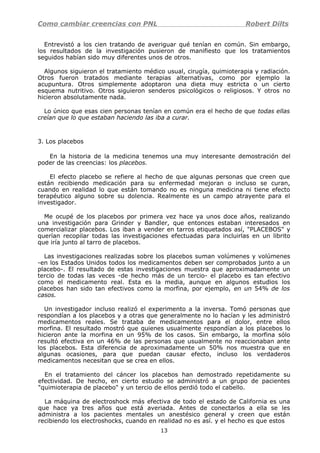 Como cambiar creencias con PNL Robert Dilts
Entrevistó a los cien tratando de averiguar qué tenían en común. Sin embargo,
los resultados de la investigación pusieron de manifiesto que los tratamientos
seguidos habían sido muy diferentes unos de otros.
Algunos siguieron el tratamiento médico usual, cirugía, quimioterapia y radiación.
Otros fueron tratados mediante terapias alternativas, como por ejemplo la
acupuntura. Otros simplemente adoptaron una dieta muy estricta o un cierto
esquema nutritivo. Otros siguieron senderos psicológicos o religiosos. Y otros no
hicieron absolutamente nada.
Lo único que esas cien personas tenían en común era el hecho de que todas ellas
creían que lo que estaban haciendo las iba a curar.
3. Los placebos
En la historia de la medicina tenemos una muy interesante demostración del
poder de las creencias: los placebos.
El efecto placebo se refiere al hecho de que algunas personas que creen que
están recibiendo medicación para su enfermedad mejoran o incluso se curan,
cuando en realidad lo que están tomando no es ninguna medicina ni tiene efecto
terapéutico alguno sobre su dolencia. Realmente es un campo atrayente para el
investigador.
Me ocupé de los placebos por primera vez hace ya unos doce años, realizando
una investigación para Grinder y Bandler, que entonces estaban interesados en
comercializar placebos. Los iban a vender en tarros etiquetados así, "PLACEBOS" y
querían recopilar todas las investigaciones efectuadas para incluirlas en un librito
que iría junto al tarro de placebos.
Las investigaciones realizadas sobre los placebos suman volúmenes y volúmenes
-en los Estados Unidos todos los medicamentos deben ser comprobados junto a un
placebo-. El resultado de estas investigaciones muestra que aproximadamente un
tercio de todas las veces -de hecho más de un tercio- el placebo es tan efectivo
como el medicamento real. Esta es la media, aunque en algunos estudios los
placebos han sido tan efectivos como la morfina, por ejemplo, en un 54% de los
casos.
Un investigador incluso realizó el experimento a la inversa. Tomó personas que
respondían a los placebos y a otras que generalmente no lo hacían y les administró
medicamentos reales. Se trataba de medicamentos para el dolor, entre ellos
morfina. El resultado mostró que quienes usualmente respondían a los placebos lo
hicieron ante la morfina en un 95% de los casos. Sin embargo, la morfina sólo
resultó efectiva en un 46% de las personas que usualmente no reaccionaban ante
los placebos. Esta diferencia de aproximadamente un 50% nos muestra que en
algunas ocasiones, para que puedan causar efecto, incluso los verdaderos
medicamentos necesitan que se crea en ellos.
En el tratamiento del cáncer los placebos han demostrado repetidamente su
efectividad. De hecho, en cierto estudio se administró a un grupo de pacientes
"quimioterapia de placebo" y un tercio de ellos perdió todo el cabello.
La máquina de electroshock más efectiva de todo el estado de California es una
que hace ya tres años que está averiada. Antes de conectarlos a ella se les
administra a los pacientes mentales un anestésico general y creen que están
recibiendo los electroshocks, cuando en realidad no es así. y el hecho es que estos
13
 