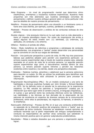 Como cambiar creencias con PNL Robert Dilts
Meta Programa - Un nivel de programación mental que determina cómo
clasificamos, orientamos y troceamos nuestras experiencias. Nuestros meta
programas son más abstractos que nuestras estrategias concretas de
pensamiento y definen nuestro enfoque general sobre un tema particular más
que los detalles de nuestro proceso de pensamiento.
Metáfora - Proceso de pensamiento sobre una situación o un fenómeno como si
fuera otra cosa distinta, por ejemplo, cuentos, parábolas y analogías.
Modelado - Proceso de observación y análisis de las conductas exitosas de otra
persona.
Niveles Lógicos - Una jerarquía interna en la cual cada nivel es más abarcante y
tiene un impacto psicológico mayor. Por orden de importancia (de arriba a
abajo) algunos de estos niveles son: (1) identidad, (2) creencias, (3)
aptitudes, (4) conducta y (5) entorno.
Olfativo - Relativo al sentido del olfato.
Partes - Modo metafórico de referimos a programas y estrategias de conducta
independientes. Los programas o "partes" suelen desarrollar una personalidad
que se convierte en uno de sus rasgos de identidad.
Posición - Una particular perspectiva o punto de vista. En PNL hay tres posiciones
básicas que podemos adoptar para percibir una experiencia particular. La
primera supone experimentar algo a través de nuestros propios ojos, estando
asociados en el punto de vista de la primera persona. La segunda posición
supone experimentar algo como si estuviéramos metidos dentro de otra
persona. La tercera posición supone retirarse y percibir las relaciones
existentes entre nosotros y los demás, desde una perspectiva disociada.
Predicados - Palabras (verbos, adverbios y adjetivos) que la persona selecciona
para describir un sujeto. En PNL se utilizan los predicados para identificar qué
sistema de representación está utilizando la persona para procesar la
información.
Programación Neurolingüística (PNL) - Es un modelo conductual y una serie de
habilidades y técnicas explícitas fundado por John Grinder y Richard Bandler
en 1975. Se ha definido como el estudio de la estructura de la experiencia
subjetiva. La PNL estudia los patrones o "programación" creados por la
interacción que tiene lugar entre el cerebro (neuro), el lenguaje (lingüística), y
el cuerpo y que generan tanto las conductas efectivas como las inefectivas.
Las habilidades y las técnicas se han derivado de la observación de los
patrones de excelencia en expertos de diversos campos de la comunicación
profesional, entre ellos la psicoterapia, los negocios, la hipnosis, el derecho y
la enseñanza.
Reencuadre (Reframing) - Proceso de PNL en el que una conducta problemática
es separada de la intención positiva del programa interno o "parte" que es
responsable de dicha conducta. Entonces se establecen nuevas opciones de
conducta haciendo que la parte responsable del antiguo comportamiento o
conducta se responsabilice de asimilar otras conductas que satisfarán la
misma intención positiva pero sin generar subproductos problemáticos.
Resultados - Metas o estados deseados que una persona u organización aspira
lograr.
138
 
