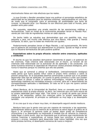 Como cambiar creencias con PNL Robert Dilts
electroshocks falsos son más efectivos que los reales.
Lo que Grinder y Bandler pensaban hacer era publicar el porcentaje estadístico de
efectividad de los placebos para los distintos síntomas, relacionándolos en una lista,
de modo que el comprador viera el porcentaje de posibilidades que tenía de
curarse. La etiqueta diría: Los Placebos no son efectivos para todo el mundo, pero
pueden serlo para usted.
Por supuesto, esperaban una airada reacción de las asociaciones médicas y
farmacéuticas. Justo en mitad de la controversia pensaban lanzar el Placebo Plus:
veinte por cien más de ingredientes inertes en cada cápsula.
De hecho había ya estudios que demostraban que una pastillita roja, muy
pequeña y cara, era mucho más efectiva que otra blanca, más grande y menos
compacta. Es decir, que no todas las medicinas son iguales.
Posteriormente pensaban lanzar el Mega Placebo, y así sucesivamente. Me temo
que el gobierno les aconsejó que abandonaran su proyecto. Quizás se llegó a temer
que la industria farmacéutica del país pudiera quebrar.
Expectativas sobre la propia eficacia: relación entre creencias, aptitudes
y conductas
El asunto es que los placebos demuestran claramente el papel y el potencial de
las creencias. Toda creencia está relacionada con el futuro. La función de las
creencias está relacionada con la activación de las aptitudes y las conductas. Los
seres humanos tenemos la capacidad de influenciar ciertos procesos biológicos, pero
nunca lo hacemos porque no creemos que ello sea posible.
Hasta que se comenzó a utilizar el biofeedback, (retroalimentación biológica)
nadie pensó que fuera posible influir sobre el propio ritmo cardiaco o sobre la
presión sanguínea. En la actualidad estamos comenzando a pensar que sí es posible
desarrollar este tipo de aptitudes. En cuanto la gente comience a creer que pueden
influir sobre el cáncer o sobre el sistema inmunológico, iniciarán el proceso de
aprendizaje mediante los inevitables ensayos y errores, para así ir desarrollando las
correspondientes aptitudes o habilidades. En esto es en lo que me quiero centrar
por el momento.
Albert Bandura, de la Universidad de Stanford, tiene un concepto que él llama
expectativas sobre la propia eficacia, es decir, las creencias que uno tiene acerca de
su propia capacidad para hacer algo. Tras tomar a un grupo de gente que tienen
miedo a las serpientes, califica sus creencias sobre su propia capacidad para
manipular una serpiente. Al principio su calificación es muy baja y su desempeño
también.
Si no creo que lo voy a hacer muy bien, mi desempeño seguirá siendo mediocre.
Bandura hace que la gente crea que son capaces de manipular a las serpientes.
Generalmente observa que la creencia de la persona se eleva según el gráfico de la
figura 2. Al principio la persona suele ya poseer algún grado de competencia
inconsciente y su desempeño va mejorando a medida que se refuerza su creencia,
hasta llegar a cierto punto. Aquí es importante que la persona siga manteniendo las
mismas creencias o expectativas, al menos hasta que concluya el proceso de
ensayos y errores, necesario para desarrollar toda nueva habilidad. Una vez que
dicho proceso termina, el desempeño comienza de nuevo a mejorar.
14
 