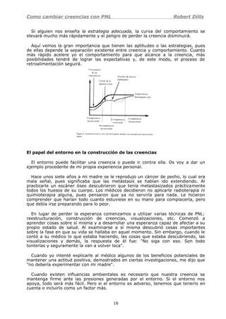 Como cambiar creencias con PNL Robert Dilts
Si alguien nos enseña la estrategia adecuada, la curva del comportamiento se
elevará mucho más rápidamente y el peligro de perder la creencia disminuirá.
Aquí vemos la gran importancia que tienen las aptitudes o las estrategias, pues
de ellas depende la separación existente entre creencia y comportamiento. Cuanto
más rápido acelere yo el comportamiento para que alcance a la creencia, más
posibilidades tendré de lograr las expectativas y, de este modo, el proceso de
retroalimentación seguirá.
El papel del entorno en la construcción de las creencias
El entorno puede facilitar una creencia o puede ir contra ella. Os voy a dar un
ejemplo procedente de mi propia experiencia personal.
Hace unos siete años a mi madre se le reprodujo un cáncer de pecho, lo cual era
mala señal, pues significaba que las metástasis se habían ido extendiendo. Al
practicarle un escáner óseo descubrieron que tenía metastasizados prácticamente
todos los huesos de su cuerpo. Los médicos decidieron no aplicarle radioterapia ni
quimioterapia alguna, pues pensaron que ya no serviría para nada. Le hicieron
comprender que harían todo cuanto estuviese en su mano para complacerla, pero
que debía irse preparando para lo peor.
En lugar de perder la esperanza comenzamos a utilizar varias técnicas de PNL:
reestructuración, construcción de creencias, visualizaciones, etc. Comenzó a
aprender cosas sobre sí misma y a desarrollar una esperanza capaz de afectar a su
propio estado de salud. Al examinarse a sí misma descubrió cosas importantes
sobre la fase en que su vida se hallaba en aquel momento. Sin embargo, cuando le
contó a su médico lo que estaba haciendo, las cosas que estaba descubriendo, las
visualizaciones y demás, la respuesta de él fue: "No siga con eso. Son todo
tonterías y seguramente la van a volver loca".
Cuando yo intenté explicarle al médico algunos de los beneficios potenciales de
mantener una actitud positiva, demostrados en ciertas investigaciones, me dijo que
"no debería experimentar con mi madre".
Cuando existen influencias ambientales es necesario que nuestra creencia se
mantenga firme ante las presiones generadas por el entorno. Si el entorno nos
apoya, todo será más fácil. Pero si el entorno es adverso, tenemos que tenerlo en
cuenta e incluirlo como un factor más.
16
 