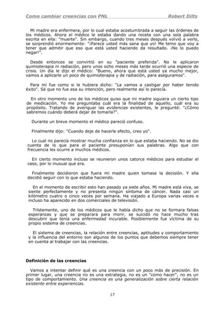 Como cambiar creencias con PNL Robert Dilts
Mi madre era enfermera, por lo cual estaba acostumbrada a seguir las órdenes de
los médicos. Ahora el médico le estaba dando una receta con una sola palabra
escrita en ella: "muerte". Sin embargo, cuando tres meses después volvió a verlo,
se sorprendió enormemente: "¡Parece usted más sana que yo! Me temo que voy a
tener que admitir que eso que está usted haciendo da resultado. ¡No lo puedo
negar!".
Desde entonces se convirtió en su "paciente preferida". No le aplicaron
quimioterapia ni radiación, pero unos ocho meses más tarde ocurrió una especie de
crisis. Un día le dijo el médico: "Bueno, ahora que está usted ya mucho mejor,
vamos a aplicarle un poco de quimioterapia y de radiación, para aseguramos".
Para mí fue como si le hubiera dicho: "La vamos a castigar por haber tenido
éxito". Sé que no fue esa su intención, pero realmente así lo parecía.
En otro momento uno de los médicos quiso que mi madre siguiera un cierto tipo
de medicación. Yo me preguntaba cuál era la finalidad de aquello, cuál era su
propósito. Tratando de averiguar las evidencias existentes, le pregunté: "¿Cómo
sabremos cuándo deberá dejar de tomarla?".
Durante un breve momento el médico pareció confuso.
Finalmente dijo: "Cuando deje de hacerle efecto, creo yo".
Lo cual no parecía mostrar mucha confianza en lo que estaba haciendo. No se dio
cuenta de lo que para el paciente presuponían sus palabras. Algo que con
frecuencia les ocurre a muchos médicos.
En cierto momento incluso se reunieron unos catorce médicos para estudiar el
caso, por lo inusual que era.
Finalmente decidieron que fuera mi madre quien tomase la decisión. Y ella
decidió seguir con lo que estaba haciendo.
En el momento de escribir esto han pasado ya siete años. Mi madre está viva, se
siente perfectamente y no presenta ningún síntoma de cáncer. Nada casi un
kilómetro cuatro o cinco veces por semana. Ha viajado a Europa varias veces e
incluso ha aparecido en dos comerciales de televisión.
Trístemente, uno de los médicos que le había dicho que no se formara falsas
esperanzas y que se preparara para morir, se suicidó no hace mucho tras
descubrir que tenía una enfermedad incurable. Posiblemente fue víctima de su
propio sistema de creencias.
El sistema de creencias, la relación entre creencias, aptitudes y comportamiento
y la influencia del entorno son algunos de los puntos que debemos siempre tener
en cuenta al trabajar con las creencias.
Definición de las creencias
Vamos a intentar definir qué es una creencia con un poco más de precisión. En
primer lugar, una creencia no es una estrategia, no es un "como hacer", no es un
tipo de comportamiento. Una creencia es una generalización sobre cierta relación
existente entre experiencias.
17
 